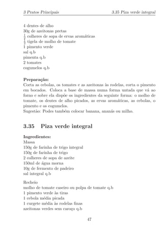 3 Pratos Principais                            3.35 Piza verde integral


4 dentes de alho
30g de azeitonas pretas
1
2 colheres de sopa de ervas arom´ticas
                                a
1
2 tigela de molho de tomate
1 pimento verde
sal q.b
pimenta q.b
2 tomates
cogumelos q.b

Prepara¸˜o:
         ca
Corta as cebolas, os tomates e as azeitonas `s rodelas, corta o pimento
                                             a
em bocados. Coloca a base de massa numa forma untada que v´ ao     a
forno e sobre ela disp˜e os ingredientes da seguinte forma: o molho de
                      o
tomate, os dentes de alho picados, as ervas arom´ticas, as cebolas, o
                                                   a
pimento e os cogumelos.
Sugest˜o: Podes tamb´m colocar banana, anan´s ou milho.
      a               e                        a


3.35     Piza verde integral
Ingredientes:
Massa
150g de farinha de trigo integral
150g de farinha de trigo
2 colheres de sopa de azeite
150ml de ´gua morna
           a
10g de fermento de padeiro
sal integral q.b

Recheio
molho de tomate caseiro ou polpa de tomate q.b
1 pimento verde `s tiras
                 a
1 cebola m´dia picada
           e
1 curgete m´dia `s rodelas ﬁnas
            e    a
azeitonas verdes sem caro¸o q.b
                         c

                                    47
 