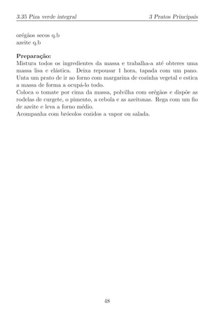 3.35 Piza verde integral                           3 Pratos Principais


or´g˜os secos q.b
  e a
azeite q.b

Prepara¸˜o:
          ca
Mistura todos os ingredientes da massa e trabalha-a at´ obteres uma
                                                          e
massa lisa e el´stica. Deixa repousar 1 hora, tapada com um pano.
                a
Unta um prato de ir ao forno com margarina de cozinha vegetal e estica
a massa de forma a ocup´-lo todo.
                          a
Coloca o tomate por cima da massa, polvilha com or´g˜os e disp˜e as
                                                       e a        o
rodelas de curgete, o pimento, a cebola e as azeitonas. Rega com um ﬁo
de azeite e leva a forno m´dio.
                           e
Acompanha com br´colos cozidos a vapor ou salada.
                     o




                                 48
 