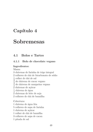 Cap´
   ıtulo 4

Sobremesas

4.1     Bolos e Tartes
4.1.1   Bolo de chocolate vegano
Ingredientes:
Massa:
3 ch´venas de farinha de trigo integral
    a
2 colheres de ch´ de bicarbonato de s´dio
                 a                    o
1
2 colher de ch´ de sal
               a
3
4 de ch´vena de cacau vegano
        a
3
4 de ch´vena de margarina vegana
        a
2 ch´venas de a¸ucar
    a            c´
1
4 ch´vena de ´gua
    a         a
2 ch´venas de leite de soja
    a
2 colheres de ch´ de baunilha
                 a
Cobertura:
1 ch´vena de ´gua fria
    a         a
5 colheres de sopa de farinha
1 ch´vena de a¸ucar
    a           c´
1 colher de ch´ de baunilha
              a
3 colheres de sopa de cacau
1 pitada de sal

                                  49
 