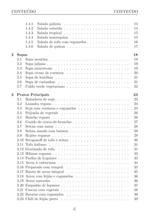 ´
CONTEUDO                                                                                                 ´
                                                                                                    CONTEUDO

        1.4.1   Salada   gal´xia . .
                            a           . . . . . . .               .   .   .   .   .   .   .   .   .   .   .   .   .   .   14
        1.4.2   Salada   colorida . .   . . . . . . .               .   .   .   .   .   .   .   .   .   .   .   .   .   .   14
        1.4.3   Salada   tropical . .   . . . . . . .               .   .   .   .   .   .   .   .   .   .   .   .   .   .   15
        1.4.4   Salada   marroquina     . . . . . . .               .   .   .   .   .   .   .   .   .   .   .   .   .   .   15
        1.4.5   Salada   de tofu com    cogumelos .                 .   .   .   .   .   .   .   .   .   .   .   .   .   .   16
        1.4.6   Salada   de quinoa .    . . . . . . .               .   .   .   .   .   .   .   .   .   .   .   .   .   .   17

2 Sopas                                                                                                                     18
  2.1 Sopa mentina . . . . . .      .   .   .   .   .   .   .   .   .   .   .   .   .   .   .   .   .   .   .   .   .   .   18
  2.2 Sopa juliana . . . . . . .    .   .   .   .   .   .   .   .   .   .   .   .   .   .   .   .   .   .   .   .   .   .   19
  2.3 Sopa minestrone . . . .       .   .   .   .   .   .   .   .   .   .   .   .   .   .   .   .   .   .   .   .   .   .   19
  2.4 Sopa creme de coentros        .   .   .   .   .   .   .   .   .   .   .   .   .   .   .   .   .   .   .   .   .   .   20
  2.5 Sopa de lentilhas . . . .     .   .   .   .   .   .   .   .   .   .   .   .   .   .   .   .   .   .   .   .   .   .   21
  2.6 Sopa de castanhas . . .       .   .   .   .   .   .   .   .   .   .   .   .   .   .   .   .   .   .   .   .   .   .   21
  2.7 Caldo verde vegetariano       .   .   .   .   .   .   .   .   .   .   .   .   .   .   .   .   .   .   .   .   .   .   22

3 Pratos Principais                                                                                                         23
  3.1 Bolonhesa de soja . . . . . . . .             .   .   .   .   .   .   .   .   .   .   .   .   .   .   .   .   .   .   23
  3.2 Lasanha vegana . . . . . . . . .              .   .   .   .   .   .   .   .   .   .   .   .   .   .   .   .   .   .   24
  3.3 Soja com verduras e cogumelos                 .   .   .   .   .   .   .   .   .   .   .   .   .   .   .   .   .   .   25
  3.4 Feijoada de vegetais . . . . . .              .   .   .   .   .   .   .   .   .   .   .   .   .   .   .   .   .   .   26
  3.5 Rancho vegano . . . . . . . . .               .   .   .   .   .   .   .   .   .   .   .   .   .   .   .   .   .   .   26
  3.6 Cozido de couve-de-bruxelas . .               .   .   .   .   .   .   .   .   .   .   .   .   .   .   .   .   .   .   27
  3.7 Seitan com natas . . . . . . . .              .   .   .   .   .   .   .   .   .   .   .   .   .   .   .   .   .   .   28
  3.8 Seitan assado com batatas . . .               .   .   .   .   .   .   .   .   .   .   .   .   .   .   .   .   .   .   28
  3.9 Roj˜es veganos . . . . . . . . .
           o                                        .   .   .   .   .   .   .   .   .   .   .   .   .   .   .   .   .   .   29
  3.10 Strogonoﬀ de tofu e seitan . . .             .   .   .   .   .   .   .   .   .   .   .   .   .   .   .   .   .   .   30
  3.11 Tofu italiano . . . . . . . . . .            .   .   .   .   .   .   .   .   .   .   .   .   .   .   .   .   .   .   31
  3.12 Gratinado de tofu . . . . . . .              .   .   .   .   .   .   .   .   .   .   .   .   .   .   .   .   .   .   31
  3.13 Bifanas veganas . . . . . . . . .            .   .   .   .   .   .   .   .   .   .   .   .   .   .   .   .   .   .   32
  3.14 Paelha de Legumes . . . . . . .              .   .   .   .   .   .   .   .   .   .   .   .   .   .   .   .   .   .   33
  3.15 Arroz ` valenciana . . . . . . .
              a                                     .   .   .   .   .   .   .   .   .   .   .   .   .   .   .   .   .   .   34
  3.16 Preparado com tempeh . . . .                 .   .   .   .   .   .   .   .   .   .   .   .   .   .   .   .   .   .   35
  3.17 Risoto de arroz integral . . . .             .   .   .   .   .   .   .   .   .   .   .   .   .   .   .   .   .   .   35
  3.18 Arroz com feij˜o e cogumelos .
                      a                             .   .   .   .   .   .   .   .   .   .   .   .   .   .   .   .   .   .   36
  3.19 Arroz castanho . . . . . . . . .             .   .   .   .   .   .   .   .   .   .   .   .   .   .   .   .   .   .   36
  3.20 Empad˜o de legumes . . . . . .
               a                                    .   .   .   .   .   .   .   .   .   .   .   .   .   .   .   .   .   .   37
  3.21 Cuscuz com vegetais . . . . . .              .   .   .   .   .   .   .   .   .   .   .   .   .   .   .   .   .   .   38
  3.22 Batatas com cogumelos . . . .                .   .   .   .   .   .   .   .   .   .   .   .   .   .   .   .   .   .   39
  3.23 Chili de feij˜o preto . . . . . .
                    a                               .   .   .   .   .   .   .   .   .   .   .   .   .   .   .   .   .   .   39

                                            ii
 