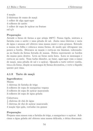 4.1 Bolos e Tartes                                          4 Sobremesas


4 ma¸˜s
      ca
2 ch´venas de sumo de ma¸˜
     a                     ca
1 colher de alga agar-agar
4 colheres de azeite
1 colher de sopa de a¸ucar ou frutose
                     c´
sal q.b

Prepara¸˜o:
          ca
Acende o forno de forma a que atinja 180◦ C. Numa tigela, mistura a
farinha com o azeite e uma pitada de sal. Junta uma ch´vena e meia
                                                            a
de ´gua e amassa at´ obteres uma massa suave e sem grumos. Estende
    a                 e
a massa em folha e coloca-a numa forma, de modo que ultrapasse um
pouco a borda. Descasca as ma¸˜s e corta-as em lˆminas, colocando-
                                 ca                  a
as no fundo da forma forrada de massa. Dobra suavemente os bordos
da massa para dentro. Leva ao forno meia hora. Lava os morangos e
corta-os ao meio. Num tacho dissolve, ao lume, agar-agar com o sumo
de ma¸˜, uma pitada de sal e o a¸ucar. Quando a tarte estiver cozida,
       ca                         c´
tira-a do forno, disp˜e os morangos de forma decorativa, e verte o l´
                     o                                              ıquido
quente por cima.

4.1.9   Tarte de ma¸˜
                   ca
Ingredientes:
Massa:
1 ch´vena de farinha de trigo
    a
3 colheres de sopa de margarina vegana
3 colheres de sopa de a¸ucar mascavado
                       c´
3 colheres de sopa de ´gua gelada
                      a
Cobertura:
1
2 ch´vena de ch´ de ´gua
    a          a     a
1 ch´vena de ch´ de a¸ucar mascavado
    a          a      c´
4 ma¸˜s tipo gala, cortadas em gomos
     ca

Prepara¸˜o:
          ca
Prepara uma massa com a farinha de trigo, a margarina e o a¸ucar. Adi-
                                                           c´
ciona a ´gua gelada at´ obteres uma massa delicada, e deixa descansar.
        a             e

                                   54
 
