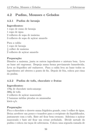 4.2 Pudins, Mousses e Gelados                             4 Sobremesas


4.2     Pudins, Mousses e Gelados
4.2.1   Pudim de laranja
Ingredientes:
1 copo de sumo de laranja
1 copo de ´gua
           a
2 colheres de sopa de maisena
3 colheres de sopa de a¸ucar amarelo
                       c´
Para a calda:
1 copo de laranja
1
2 colher de maisena
2 colheres de a¸ucar amarelo
               c´

Prepara¸˜o:
         ca
Dissolve a maisena, junta os outros ingredientes e mistura bem. Leva
ao lume at´ engrossar. Despeja numa forma previamente humedecida.
           e
Leva ao frigor´ıﬁco at´ endurecer. Para a calda leva ao lume todos os
                      e
ingredientes at´ obteres o ponto de ﬁo. Depois de fria, coloca por cima
                e
do pudim.

4.2.2   Pudim de tofu, chocolate e frutas
Ingredientes:
170g de chocolate meio-amargo
300g de tofu
2 colheres de a¸ucar mascavado
               c´
2 bananas m´dias picadas ou amassadas
             e
kiwis q.b.

Prepara¸˜o:
         ca
Pica o chocolate e derrete numa frigideira grande, com 1 colher de ´gua.
                                                                   a
Deixa arrefecer um pouco e transfere para o recipiente do liquidiﬁcador,
juntamente com o tofu. Bate at´ ﬁcar bem cremoso. Adiciona o a¸ucar
                               e                                   c´
mascavado e bate at´ ﬁcar um creme aveludado. Divide metade do
                      e
pudim e coloca em ta¸as de sobremesa. Coloca uma segunda camada de
                     c

                                  56
 