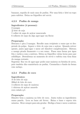 4 Sobremesas                            4.2 Pudins, Mousses e Gelados


bananas, seguida de mais uma de pudim. P˜e uma fatia e kiwi no topo
                                             o
para enfeitar. Deixa no frigor´
                              ıﬁco at´ servir.
                                     e

4.2.3   Pudim de manga
Ingredientes (4 pessoas):
3 mangas
1
2 l leite de soja
1 colher de sopa de a¸ucar mascavado
                     c´
6 colheres de sopa da alga agar-agar em ﬂocos

Prepara¸˜o:
          ca
Descasca e pica 2 mangas. Recolhe num recipiente o sumo que se des-
prende da polpa. Aquece o leite de soja com o a¸ucar. Quando estiver
                                                 c´
quente, junta agar-agar e mexe at´ dissolver completamente. Mistura
                                  e
a manga picada ﬁnamente e o seu sumo. Passa uma forma por ´gua     a
fria e enche-a com a mistura. Deixa no frigor´
                                             ıﬁco v´rias horas para que
                                                   a
solidiﬁque. Desenforma no momento de servir e enfeita com tiras ﬁnas
da manga restante.
Sugest˜o: Em vez de agar-agar podes usar maisena ou farinha de arroz,
        a
pois tamb´m d˜o consistˆncia ao pudim. Carameliza o fundo da forma
           e    a        e
com mela¸o.
          c

4.2.4   Pudim de coco
Ingredientes:
1l de leite de soja
200ml de leite de coco
4 colheres de sopa de maisena
1 ch´vena de a¸ucar amarelo
    a           c´
coco ralado q.b

Prepara¸˜o:
         ca
Dissolve bem a maisena no leite de coco. Junta todos os ingredientes
numa panela. Leva ao lume at´ ferver. Baixa o lume e espera trˆs
                               e                                   e
minutos. Mexe sempre para n˜o grudar. Desliga o lume e mexe a mistura
                           a

                                  57
 