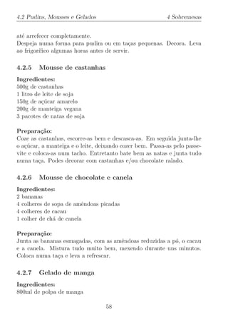 4.2 Pudins, Mousses e Gelados                             4 Sobremesas


at´ arrefecer completamente.
  e
Despeja numa forma para pudim ou em ta¸as pequenas. Decora. Leva
                                           c
ao frigor´
         ıﬁco algumas horas antes de servir.

4.2.5   Mousse de castanhas
Ingredientes:
500g de castanhas
1 litro de leite de soja
150g de a¸ucar amarelo
          c´
200g de manteiga vegana
3 pacotes de natas de soja

Prepara¸˜o:
          ca
Coze as castanhas, escorre-as bem e descasca-as. Em seguida junta-lhe
o a¸ucar, a manteiga e o leite, deixando cozer bem. Passa-as pelo passe-
   c´
vite e coloca-as num tacho. Entretanto bate bem as natas e junta tudo
numa ta¸a. Podes decorar com castanhas e/ou chocolate ralado.
         c

4.2.6   Mousse de chocolate e canela
Ingredientes:
2 bananas
4 colheres de sopa de amˆndoas picadas
                         e
4 colheres de cacau
1 colher de ch´ de canela
              a

Prepara¸˜o:
         ca
Junta as bananas esmagadas, com as amˆndoas reduzidas a p´, o cacau
                                     e                   o
e a canela. Mistura tudo muito bem, mexendo durante uns minutos.
Coloca numa ta¸a e leva a refrescar.
               c

4.2.7   Gelado de manga
Ingredientes:
800ml de polpa de manga

                                  58
 