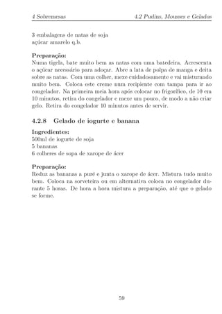 4 Sobremesas                            4.2 Pudins, Mousses e Gelados


3 embalagens de natas de soja
a¸ucar amarelo q.b.
 c´

Prepara¸˜o:
          ca
Numa tigela, bate muito bem as natas com uma batedeira. Acrescenta
o a¸ucar necess´rio para ado¸ar. Abre a lata de polpa de manga e deita
   c´           a            c
sobre as natas. Com uma colher, mexe cuidadosamente e vai misturando
muito bem. Coloca este creme num recipiente com tampa para ir ao
congelador. Na primeira meia hora ap´s colocar no frigor´
                                     o                   ıﬁco, de 10 em
10 minutos, retira do congelador e mexe um pouco, de modo a n˜o criar
                                                                a
gelo. Retira do congelador 10 minutos antes de servir.

4.2.8   Gelado de iogurte e banana
Ingredientes:
500ml de iogurte de soja
5 bananas
6 colheres de sopa de xarope de ´cer
                                a

Prepara¸˜o:
          ca
Reduz as bananas a pur´ e junta o xarope de ´cer. Mistura tudo muito
                       e                    a
bem. Coloca na sorveteira ou em alternativa coloca no congelador du-
rante 5 horas. De hora a hora mistura a prepara¸˜o, at´ que o gelado
                                                ca    e
se forme.




                                  59
 