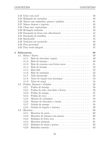 ´
CONTEUDO                                                                                 ´
                                                                                    CONTEUDO


   3.24   Gr˜o com caril . . . . . . . . . . . . . .
            a                                           .   .   .   .   .   .   .   .   .   .   .   .   .   40
   3.25   Refogado de castanhas . . . . . . . . . .     .   .   .   .   .   .   .   .   .   .   .   .   .   40
   3.26   Massa com espinafres, passas e pinh˜es .
                                                o       .   .   .   .   .   .   .   .   .   .   .   .   .   41
   3.27   Massa chinesa e vegetais . . . . . . . . .    .   .   .   .   .   .   .   .   .   .   .   .   .   42
   3.28   Chop suey vegetariano . . . . . . . . . .     .   .   .   .   .   .   .   .   .   .   .   .   .   42
   3.29   Beringela recheada . . . . . . . . . . . .    .   .   .   .   .   .   .   .   .   .   .   .   .   43
   3.30   Ensopado de favas com alho-francˆs . .
                                              e         .   .   .   .   .   .   .   .   .   .   .   .   .   44
   3.31   Ensopado de lentilhas . . . . . . . . . .     .   .   .   .   .   .   .   .   .   .   .   .   .   44
   3.32   Ratatouille . . . . . . . . . . . . . . . .   .   .   .   .   .   .   .   .   .   .   .   .   .   45
   3.33   Verduras em escabeche . . . . . . . . . .     .   .   .   .   .   .   .   .   .   .   .   .   .   46
   3.34   Piza proven¸al . . . . . . . . . . . . . .
                      c                                 .   .   .   .   .   .   .   .   .   .   .   .   .   46
   3.35   Piza verde integral . . . . . . . . . . . .   .   .   .   .   .   .   .   .   .   .   .   .   .   47

4 Sobremesas                                                                                                49
  4.1 Bolos e Tartes . . . . . . . . . . . . . . .      .   .   .   .   .   .   .   .   .   .   .   .   .   49
      4.1.1 Bolo de chocolate vegano . . . .            .   .   .   .   .   .   .   .   .   .   .   .   .   49
      4.1.2 Bolo de banana . . . . . . . . . .          .   .   .   .   .   .   .   .   .   .   .   .   .   50
      4.1.3 Bolo de cenoura com frutos secos            .   .   .   .   .   .   .   .   .   .   .   .   .   51
      4.1.4 Bolo de laranja . . . . . . . . . .         .   .   .   .   .   .   .   .   .   .   .   .   .   52
      4.1.5 Bolo fofo . . . . . . . . . . . . .         .   .   .   .   .   .   .   .   .   .   .   .   .   52
      4.1.6 Bolo de amˆndoa . . . . . . . . .
                          e                             .   .   .   .   .   .   .   .   .   .   .   .   .   52
      4.1.7 Tofu cheesecake . . . . . . . . . .         .   .   .   .   .   .   .   .   .   .   .   .   .   53
      4.1.8 Tarte de ma¸as com morangos .
                           c˜                           .   .   .   .   .   .   .   .   .   .   .   .   .   53
      4.1.9 Tarte de ma¸a . . . . . . . . . .
                           c˜                           .   .   .   .   .   .   .   .   .   .   .   .   .   54
  4.2 Pudins, Mousses e Gelados . . . . . . .           .   .   .   .   .   .   .   .   .   .   .   .   .   56
      4.2.1 Pudim de laranja . . . . . . . . .          .   .   .   .   .   .   .   .   .   .   .   .   .   56
      4.2.2 Pudim de tofu, chocolate e frutas           .   .   .   .   .   .   .   .   .   .   .   .   .   56
      4.2.3 Pudim de manga . . . . . . . . .            .   .   .   .   .   .   .   .   .   .   .   .   .   57
      4.2.4 Pudim de coco . . . . . . . . . .           .   .   .   .   .   .   .   .   .   .   .   .   .   57
      4.2.5 Mousse de castanhas . . . . . . .           .   .   .   .   .   .   .   .   .   .   .   .   .   58
      4.2.6 Mousse de chocolate e canela . .            .   .   .   .   .   .   .   .   .   .   .   .   .   58
      4.2.7 Gelado de manga . . . . . . . . .           .   .   .   .   .   .   .   .   .   .   .   .   .   58
      4.2.8 Gelado de iogurte e banana . . .            .   .   .   .   .   .   .   .   .   .   .   .   .   59
  4.3 Biscoitos . . . . . . . . . . . . . . . . . .     .   .   .   .   .   .   .   .   .   .   .   .   .   60
      4.3.1 Biscoitos de aveia . . . . . . . . .        .   .   .   .   .   .   .   .   .   .   .   .   .   60
      4.3.2 Biscoitos de banana com passas .            .   .   .   .   .   .   .   .   .   .   .   .   .   60
      4.3.3 Bolinhos de fruta seca . . . . . .          .   .   .   .   .   .   .   .   .   .   .   .   .   61
      4.3.4 Biscoitos integrais . . . . . . . .         .   .   .   .   .   .   .   .   .   .   .   .   .   61
      4.3.5 Bolinhos de ma¸a e passas . . . .
                               c˜                       .   .   .   .   .   .   .   .   .   .   .   .   .   62
      4.3.6 Bolachas caseiras . . . . . . . . .         .   .   .   .   .   .   .   .   .   .   .   .   .   62

                                         iii
 