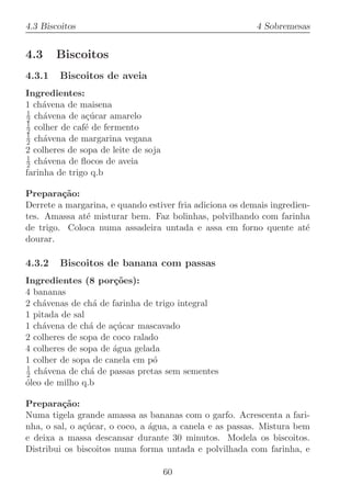 4.3 Biscoitos                                             4 Sobremesas


4.3     Biscoitos
4.3.1   Biscoitos de aveia
Ingredientes:
1 ch´vena de maisena
     a
1
2 ch´vena de a¸ucar amarelo
     a          c´
1
2 colher de caf´ de fermento
               e
1
2 ch´vena de margarina vegana
     a
2 colheres de sopa de leite de soja
1
2 ch´vena de ﬂocos de aveia
     a
farinha de trigo q.b

Prepara¸˜o:
         ca
Derrete a margarina, e quando estiver fria adiciona os demais ingredien-
tes. Amassa at´ misturar bem. Faz bolinhas, polvilhando com farinha
              e
de trigo. Coloca numa assadeira untada e assa em forno quente at´      e
dourar.

4.3.2   Biscoitos de banana com passas
Ingredientes (8 por¸oes):
                      c˜
4 bananas
2 ch´venas de ch´ de farinha de trigo integral
    a            a
1 pitada de sal
1 ch´vena de ch´ de a¸ucar mascavado
    a           a     c´
2 colheres de sopa de coco ralado
4 colheres de sopa de ´gua gelada
                      a
1 colher de sopa de canela em p´o
1
2 ch´vena de ch´ de passas pretas sem sementes
     a          a
oleo de milho q.b
´

Prepara¸˜o:
         ca
Numa tigela grande amassa as bananas com o garfo. Acrescenta a fari-
nha, o sal, o a¸ucar, o coco, a ´gua, a canela e as passas. Mistura bem
               c´               a
e deixa a massa descansar durante 30 minutos. Modela os biscoitos.
Distribui os biscoitos numa forma untada e polvilhada com farinha, e

                                      60
 