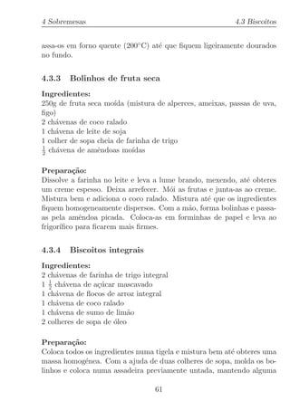 4 Sobremesas                                             4.3 Biscoitos


assa-os em forno quente (200◦ C) at´ que ﬁquem ligeiramente dourados
                                   e
no fundo.


4.3.3   Bolinhos de fruta seca
Ingredientes:
250g de fruta seca mo´ (mistura de alperces, ameixas, passas de uva,
                      ıda
ﬁgo)
2 ch´venas de coco ralado
    a
1 ch´vena de leite de soja
    a
1 colher de sopa cheia de farinha de trigo
1
2 ch´vena de amˆndoas mo´
    a            e          ıdas

Prepara¸˜o:
          ca
Dissolve a farinha no leite e leva a lume brando, mexendo, at´ obteres
                                                             e
um creme espesso. Deixa arrefecer. M´i as frutas e junta-as ao creme.
                                        o
Mistura bem e adiciona o coco ralado. Mistura at´ que os ingredientes
                                                  e
ﬁquem homogeneamente dispersos. Com a m˜o, forma bolinhas e passa-
                                             a
as pela amˆndoa picada. Coloca-as em forminhas de papel e leva ao
            e
frigor´
      ıﬁco para ﬁcarem mais ﬁrmes.


4.3.4   Biscoitos integrais
Ingredientes:
2 ch´venas de farinha de trigo integral
    a
1 1 ch´vena de a¸ucar mascavado
  2   a          c´
1 ch´vena de ﬂocos de arroz integral
    a
1 ch´vena de coco ralado
    a
1 ch´vena de sumo de lim˜o
    a                      a
2 colheres de sopa de ´leo
                      o

Prepara¸˜o:
          ca
Coloca todos os ingredientes numa tigela e mistura bem at´ obteres uma
                                                         e
massa homog´nea. Com a ajuda de duas colheres de sopa, molda os bo-
              e
linhos e coloca numa assadeira previamente untada, mantendo alguma

                                   61
 