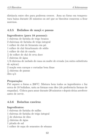 4.3 Biscoitos                                            4 Sobremesas


distˆncia entre eles para poderem crescer. Assa no forno em tempera-
    a
tura baixa durante 25 minutos ou at´ que os biscoitos comecem a ﬁcar
                                    e
morenos.


4.3.5   Bolinhos de ma¸˜ e passas
                      ca
Ingredientes (para 18 pessoas):
1 ch´vena de farinha de trigo branca
    a
2 ch´venas de farinha de trigo integral
    a
1 colher de ch´ de fermento em p´
              a                   o
1 colher de ch´ bicarbonato de s´dio
              a                  o
1 colher de ch´ de canela
              a
1
4 de colher de ch´ de erva doce
                 a
1 ch´vena de ´gua
    a         a
1/3 ch´vena de melado de cana ou malte de cevada (ou outro substituto
       a
de a¸ucar)
    c´
2 ma¸˜s sem caro¸os e cortadas bem ﬁnas
      ca          c
1
2 ch´vena de passas
     a
oleo q.b
´

Prepara¸˜o:
         ca
Pr´ aquece o forno a 200◦ C. Mistura bem todos os ingredientes e faz
  e
cerca de 18 bolinhos, unta as formas com ´leo (de preferˆncia formas de
                                         o              e
empadas). Coloca para assar durante 20 minutos e depois deixa arrefecer
antes de servir.


4.3.6   Bolachas caseiras
Ingredientes:
1 ch´vena de farinha de milho
    a
1 ch´vena de farinha de trigo integral
    a
1
4 de ch´vena de ´leo
        a        o
1
2 ch´vena de ´gua
     a        a
1 pitada de sal
1 colher de sopa de sementes de s´samo
                                  e

                                  62
 