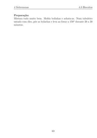 4 Sobremesas                                              4.3 Biscoitos


Prepara¸˜o:
         ca
Mistura tudo muito bem. Molda bolinhas e achata-as. Num tabuleiro
untado com ´leo, p˜e as bolachas e leva ao forno a 150o durante 20 a 30
            o     o
minutos.




                                  63
 