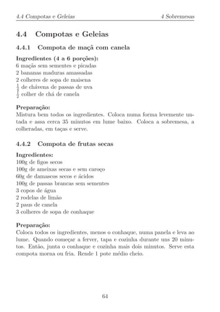 4.4 Compotas e Geleias                                  4 Sobremesas


4.4     Compotas e Geleias
4.4.1   Compota de ma¸˜ com canela
                     ca
Ingredientes (4 a 6 por¸oes):
                          c˜
6 ma¸˜s sem sementes e picadas
     ca
2 bananas maduras amassadas
2 colheres de sopa de maisena
1
4 de ch´vena de passas de uva
        a
1
2 colher de ch´ de canela
               a

Prepara¸˜o:
         ca
Mistura bem todos os ingredientes. Coloca numa forma levemente un-
tada e assa cerca 35 minutos em lume baixo. Coloca a sobremesa, a
colheradas, em ta¸as e serve.
                 c

4.4.2   Compota de frutas secas
Ingredientes:
100g de ﬁgos secos
100g de ameixas secas e sem caro¸o
                                c
60g de damascos secos e ´cidos
                         a
100g de passas brancas sem sementes
3 copos de ´gua
            a
2 rodelas de lim˜o
                a
2 paus de canela
3 colheres de sopa de conhaque

Prepara¸˜o:
         ca
Coloca todos os ingredientes, menos o conhaque, numa panela e leva ao
lume. Quando come¸ar a ferver, tapa e cozinha durante uns 20 minu-
                    c
tos. Ent˜o, junta o conhaque e cozinha mais dois minutos. Serve esta
        a
compota morna ou fria. Rende 1 pote m´dio cheio.
                                        e




                                 64
 