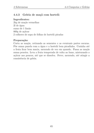 4 Sobremesas                                      4.4 Compotas e Geleias


4.4.3   Geleia de ma¸˜ com hortel˜
                    ca           a
Ingredientes:
2kg de ma¸˜s vermelhas
           ca
2l de ´gua
      a
sumo de 1 lim˜oa
800g de a¸ucar
          c´
2 colheres de sopa de folhas de hortel˜ picadas
                                      a

Prepara¸˜o:
         ca
Corta as ma¸˜s, retirando as sementes e as eventuais partes escuras.
             ca
P˜e numa panela com a ´gua e a hortel˜ bem picadinha. Cozinha at´
 o                        a             a                           e
a fruta ﬁcar bem macia, mexendo de vez em quando. Passa as ma¸˜s  ca
numa peneira. Leva a fruta temperada de volta ao lume, misturando o
a¸ucar aos poucos, at´ que se dissolva. Ferve, mexendo, at´ atingir a
 c´                     e                                 e
consistˆncia de geleia.
       e




                                  65
 