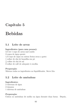 Cap´
   ıtulo 5

Bebidas

5.1    Leite de arroz
Ingredientes (para uma pessoa):
2/3 de 1 copo de arroz mal cozido
3 copos de ´gua quente
           a
1/3 copo de c´jus ou outros frutos secos a gosto
              a
1 colher de ch´ de baunilha em p´
              a                  o
1
2 colher de ch´ de sal
               a
2 colher de caf´ de ado¸ante ` escolha
               e       c     a

Prepara¸˜o:
         ca
Mistura todos os ingredientes no liquidiﬁcador. Serve frio.


5.2    Leite de amˆndoas
                  e
Ingredientes:
2 ch´venas de ´gua
     a        a
3 tˆmaras
   a
1 ch´vena de amˆndoas
     a          e

Prepara¸˜o:
        ca
Coloca as amˆndoas de molho na ´gua durante duas horas. Depois,
            e                  a

                                  66
 