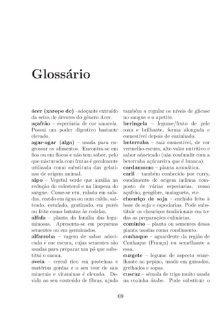 Gloss´rio
     a

´cer (xarope de) –ado¸ante extra´
a                       c          ıdo   tamb´m a regular os n´
                                               e                    ıveis de glicose
da seiva de ´rvores do g´nero Acer.
            a           e                no sangue e o apetite.
a¸afr˜o – especiaria de cor amarela.
  c a                                    beringela – legume/fruto de pele
Possui um poder digestivo bastante       roxa e brilhante, forma alongada e
elevado.                                 comest´ depois de cozinhado.
                                                 ıvel
agar-agar (alga) – usada para en-        beterraba – ra´ comest´
                                                               ız       ıvel, de cor
grossar os alimentos. Encontra-se em     vermelho-escura, alto valor nutritivo e
ﬁos ou em ﬂocos e n˜o tem sabor, pelo
                    a                    sabor adocicado (n˜o confundir com a
                                                                  a
que misturada com frutas ´ geralmente
                           e             beterraba a¸ucareira que ´ branca).
                                                       c´              e
utilizada como substituta das gelati-    cardamomo – planta arom´tica.    a
nas de origem animal.                    caril – tamb´m conhecido por curry,
                                                          e
aipo – Vegetal verde que auxilia na      condimento de origem indiana com-
redu¸ao do colesterol e na limpeza do
     c˜                                  posto de v´rias especiarias, como
                                                         a
sangue. Come-se cru, ralado em sala-     a¸afr˜o, gengibre, malagueta, etc.
                                          c a
das, cozido em ´gua ou num caldo, sal-
               a                         chouri¸o de soja – enchido feito `
                                                 c                                 a
teado, estufado, gratinado, em pur´se    base de soja e especiarias. Pode subs-
ou frito como batatas `s rodelas.
                      a                  tituir os chouri¸os tradicionais em to-
                                                             c
alfafa – planta da fam´ das legu-
                         ılia            das as prepara¸oes culin´rias.
                                                            c˜       a
minosas. Apresenta-se em pequenas        cominho – planta ou sementes dessa
sementes ou em germinados.               planta usadas como condimento.
alfarroba – vagem de sabor adoci-        conhaque – aguardente da regi˜o de    a
cado e cor escura, cujas sementes s˜o
                                    a    Conhaque (Fran¸a) ou semelhante a
                                                               c
usadas para preparar um p´ que subs-
                             o           essa.
titui o cacau.                           curgete – legume de aspecto seme-
aveia – cereal rico em prote´  ınas e    lhante ao pepino, usado em guisados,
mat´rias gordas e o seu teor de sais
     e                                   grelhados e sopas.
minerais e vitaminas ´ elevado. De-
                      e                  cuscuz – sˆmola de trigo muito usada
                                                      e
vido ao seu conte´ do de ﬁbras, ajuda
                  u                      na cozinha ´rabe. Pode substituir o
                                                        a


                                     69
 