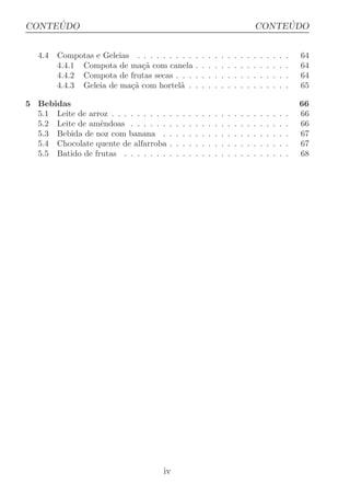 ´
CONTEUDO                                                                                          ´
                                                                                             CONTEUDO


   4.4   Compotas e Geleias . . . . . . . . .            .   .   .   .   .   .   .   .   .   .   .   .   .   .   .   64
         4.4.1 Compota de ma¸a com canela
                              c˜                         .   .   .   .   .   .   .   .   .   .   .   .   .   .   .   64
         4.4.2 Compota de frutas secas . . .             .   .   .   .   .   .   .   .   .   .   .   .   .   .   .   64
         4.4.3 Geleia de ma¸a com hortel˜ .
                           c˜             a              .   .   .   .   .   .   .   .   .   .   .   .   .   .   .   65

5 Bebidas                                                                                                            66
  5.1 Leite de arroz . . . . . . . . .   .   .   .   .   .   .   .   .   .   .   .   .   .   .   .   .   .   .   .   66
  5.2 Leite de amˆndoas . . . . . .
                  e                      .   .   .   .   .   .   .   .   .   .   .   .   .   .   .   .   .   .   .   66
  5.3 Bebida de noz com banana .         .   .   .   .   .   .   .   .   .   .   .   .   .   .   .   .   .   .   .   67
  5.4 Chocolate quente de alfarroba      .   .   .   .   .   .   .   .   .   .   .   .   .   .   .   .   .   .   .   67
  5.5 Batido de frutas . . . . . . .     .   .   .   .   .   .   .   .   .   .   .   .   .   .   .   .   .   .   .   68




                                     iv
 