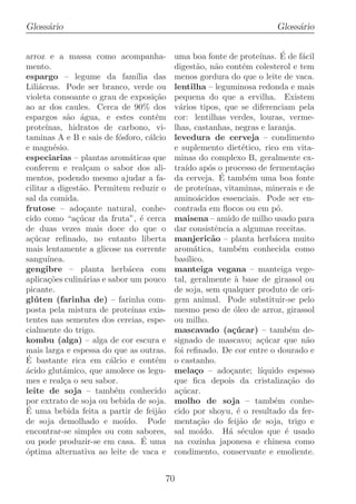 Gloss´rio
     a                                                                        Gloss´rio
                                                                                   a


arroz e a massa como acompanha-               uma boa fonte de prote´             ´
                                                                           ınas. E de f´cil
                                                                                       a
mento.                                        digest˜o, n˜o cont´m colesterol e tem
                                                       a     a         e
espargo – legume da fam´           ılia das   menos gordura do que o leite de vaca.
Lili´ceas. Pode ser branco, verde ou
    a                                         lentilha – leguminosa redonda e mais
violeta consoante o grau de exposi¸ao    c˜   pequena do que a ervilha. Existem
ao ar dos caules. Cerca de 90% dos            v´rios tipos, que se diferenciam pela
                                               a
espargos s˜o ´gua, e estes cont´m
             a a                         e    cor: lentilhas verdes, louras, verme-
prote´ınas, hidratos de carbono, vi-          lhas, castanhas, negras e laranja.
taminas A e B e sais de f´sforo, c´lcio
                            o          a      levedura de cerveja – condimento
e magn´sio.
         e                                    e suplemento diet´tico, rico em vita-
                                                                       e
especiarias – plantas arom´ticas que
                                a             minas do complexo B, geralmente ex-
conferem e real¸am o sabor dos ali-
                  c                           tra´ ap´s o processo de fermenta¸ao
                                                  ıdo o                                c˜
mentos, podendo mesmo ajudar a fa-                             ´
                                              da cerveja. E tamb´m uma boa fonte
                                                                         e
cilitar a digest˜o. Permitem reduzir o
                a                             de prote´   ınas, vitaminas, minerais e de
sal da comida.                                amino´cidos essenciais. Pode ser en-
                                                       a
frutose – ado¸ante natural, conhe-
                 c                            contrada em ﬂocos ou em p´.       o
cido como “a¸ucar da fruta”, ´ cerca
               c´                    e        maisena – amido de milho usado para
de duas vezes mais doce do que o              dar consistˆncia a algumas receitas.
                                                             e
a¸ucar reﬁnado, no entanto liberta
  c´                                          manjeric˜o – planta herb´cea muito
                                                            a                  a
mais lentamente a glicose na corrente         arom´tica, tamb´m conhecida como
                                                      a              e
sangu´ ınea.                                  bas´ ılico.
gengibre – planta herb´cea com a              manteiga vegana – manteiga vege-
aplica¸oes culin´rias e sabor um pouco
       c˜        a                            tal, geralmente ` base de girassol ou
                                                                    a
picante.                                      de soja, sem qualquer produto de ori-
gl´ ten (farinha de) – farinha com-
   u                                          gem animal. Pode substituir-se pelo
posta pela mistura de prote´     ınas exis-   mesmo peso de ´leo de arroz, girassol
                                                                   o
tentes nas sementes dos cereias, espe-        ou milho.
cialmente do trigo.                           mascavado (a¸ucar) – tamb´m de-
                                                                  c´                 e
kombu (alga) – alga de cor escura e           signado de mascavo; a¸ucar que n˜o
                                                                           c´            a
mais larga e espessa do que as outras.        foi reﬁnado. De cor entre o dourado e
´
E bastante rica em c´lcio e cont´m
                        a                e    o castanho.
´cido glut´mico, que amolece os legu-
a          a                                  mela¸o – ado¸ante; l´
                                                      c           c        ıquido espesso
mes e real¸a o seu sabor.
           c                                  que ﬁca depois da cristaliza¸ao do    c˜
leite de soja – tamb´m conhecido
                          e                   a¸ucar.
                                               c´
por extrato de soja ou bebida de soja.        molho de soja – tamb´m conhe-    e
´
E uma bebida feita a partir de feij˜o     a   cido por shoyu, ´ o resultado da fer-
                                                                     e
de soja demolhado e mo´       ıdo. Pode       menta¸ao do feij˜o de soja, trigo e
                                                       c˜             a
encontrar-se simples ou com sabores,          sal mo´   ıdo. H´ s´culos que ´ usado
                                                                 a e               e
ou pode produzir-se em casa. E uma   ´        na cozinha japonesa e chinesa como
´ptima alternativa ao leite de vaca e
o                                             condimento, conservante e emoliente.


                                          70
 