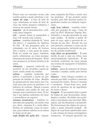 Gloss´rio
     a                                                                  Gloss´rio
                                                                             a


Possui uma cor castanha escura, n˜o    a   nosa origin´ria da China e muito rica
                                                       a
cont´m a¸ucar e pode substituir o sal.
      e     c´                             em prote´           ´
                                                     ınas. E um produto muito
natas de soja – ` base de leite de
                       a                   vers´til, pois dele derivam muitos in-
                                                a
soja, substituem as natas de leite de      gredientes usados na culin´ria vegeta-
                                                                        a
vaca em v´rios preparos culin´rios e
              a                  a         riana.
usam-se da mesma forma.                    soja (em cubos) – tamb´m conhe-e
paprica – p´ de piment˜o-doce, utili-
                o          a               cida por prote´ de soja, ”carne de
                                                             ına
zado como tempero.                         soja”ou PVT (Prote´ Vegetal Tex-
                                                                   ına
q.b – quanto basta (a quantidade a         turizada), ´ um dos derivados de soja
                                                       e
usar ´ de acordo com o gosto).
       e                                                      ´
                                           mais usados. E obtida a partir do
quinoa – tamb´m chamada de ”arroz
                  e                        gr˜o de soja, ap´s o processo de ex-
                                              a                 o
dos Incas”, ´ origin´ria da Am´rica
                e        a          e      trac¸ao do seu ´leo. Devido aos seu
                                                c˜            o
              ´
do Sul. E um pequenino gr˜o ar-   a        teor prote´ substitui a carne em di-
                                                      ıco,
redondado, cor de areia, de textura        versas prepara¸oes, incluindo em pra-
                                                             c˜
leve e macia, e com gosto de nozes.        tos da cozinha tradicional.
Pode ser usada em sopas, bolachas,         soja (ﬁna ou granulada) – E mais   ´
pur´s, sobremesas, ou como acompa-
     e                                     mo´ do que a soja em cubos, mas
                                               ıda
nhamento de pratos de legumes. Neste       nutricionalmente equivalente. E um   ´
caso prepara-se de forma idˆntica ` do
                               e     a     excelente substituto da carne picada
arroz.                                     em receitas de esparguete ` bolonhesa
                                                                        a
rabanete – pequeno tub´rculo co-
                               e           e lasanhas.
mest´  ıvel, de cor vermelha e gosto pi-   tahina – pasta de sementes de s´samoe
cante, muito usado em saladas.             torradas e mo´   ıdas, usada para barrar
seitan – tamb´m conhecido por
                     e                     o p˜o.
                                               a
gl´ ten, ´ produzido a partir da pre-
   u       e                               tˆmara – fruto (drupa) tamb´m co-
                                            a                                 e
para¸ao da farinha de trigo. Resulta
       c˜                                  nhecido por d´til, constitui o alimento
                                                           a
da prepara¸ao de uma massa que ´ la-
              c˜                     e     nacional dos ´rabes. Fresca ´ carnuda
                                                           a               e
vada para que perca as gorduras e os       e suculenta. Como fruto seco, pode
hidratos de carbono. Depois a massa        servir de aperitivo ou de ingrediente
´ cozinhada com molho de soja ga-
e                                          de tartes e doces.
nhando uma consistˆncia dura. O sei-
                        e                               ´
                                           tempeh – E um produto feito a partir
tan ´ um ´ptimo substituto da carne
      e      o                             de feij˜es de soja descascados, demo-
                                                   o
e assemelha-se no aspecto.                 lhados e cozidos. Os feij˜es s˜o arrefe-
                                                                      o     a
s´samo (sementes) – tamb´m co-
  e                              e         cidos e inoculados com um bolor (Rhi-
nhecidas por gergelim, s˜o muito ricas
                           a               zopus), que faz fermentar o preparado.
em c´lcio, vitamina E e ´cido f´lico.
       a                     a      o      Da fermenta¸ao dos feij˜es de soja re-
                                                          c˜          o
Podem ser utilizadas, cruas ou torra-      sulta a pasta chamada tempeh. Os
das, para enfeitar saladas ou na massa     feij˜es de soja ﬁcam aglutinados entre
                                               o
de bolos ou de p˜o. a                      si sob a forma de barras rectangulares
soja (feij˜o de; gr˜o de) – legumi-
             a           a                 compactas. O tempeh apresenta um


                                       71
 