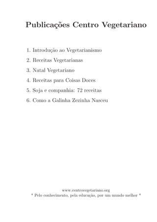 Publica¸˜es Centro Vegetariano
       co


1. Introdu¸˜o ao Vegetarianismo
          ca
2. Receitas Vegetarianas
3. Natal Vegetariano
4. Receitas para Coisas Doces
5. Soja e companhia: 72 receitas
6. Como a Galinha Zezinha Nasceu




                 www.centrovegetariano.org
 * Pelo conhecimento, pela educa¸˜o, por um mundo melhor *
                                ca
 