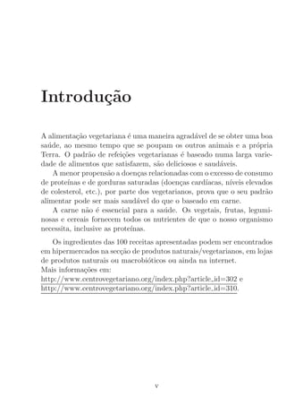Introdu¸˜o
       ca

A alimenta¸˜o vegetariana ´ uma maneira agrad´vel de se obter uma boa
            ca               e                   a
sa´de, ao mesmo tempo que se poupam os outros animais e a pr´pria
  u                                                                   o
Terra. O padr˜o de refei¸˜es vegetarianas ´ baseado numa larga varie-
                a          co                e
dade de alimentos que satisfazem, s˜o deliciosos e saud´veis.
                                     a                    a
    A menor propens˜o a doen¸as relacionadas com o excesso de consumo
                      a         c
de prote´
        ınas e de gorduras saturadas (doen¸as card´
                                             c       ıacas, n´
                                                             ıveis elevados
de colesterol, etc.), por parte dos vegetarianos, prova que o seu padr˜o a
alimentar pode ser mais saud´vel do que o baseado em carne.
                                a
    A carne n˜o ´ essencial para a sa´de. Os vegetais, frutas, legumi-
               a e                     u
nosas e cereais fornecem todos os nutrientes de que o nosso organismo
necessita, inclusive as prote´ınas.
   Os ingredientes das 100 receitas apresentadas podem ser encontrados
em hipermercados na sec¸˜o de produtos naturais/vegetarianos, em lojas
                        ca
de produtos naturais ou macrobi´ticos ou ainda na internet.
                                 o
Mais informa¸˜es em:
            co
http://www.centrovegetariano.org/index.php?article id=302 e
http://www.centrovegetariano.org/index.php?article id=310.




                                    v
 