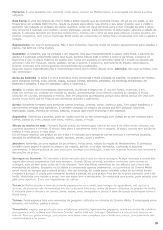 Pistache: É uma castanha com semente verde-clara, comum no Mediterrâneo, é empregada em doces e pratos
salgados.

Raiz Forte: É uma raiz branca de cheiro forte e sabor picante que se encontra fresca, em pó ou em pasta. A raiz
fresca deve ser cortada bem fininho, ralada ou picada para liberar seu aroma e seu sabor picante, que é volátil e
portanto não indicada no preparo de pratos quentes. Corte em água corrente para evitar irritação da pele e olhos.
Seu consumo é indicado com rosbife, carnes grelhadas, peixes, particularmente os defumados, salsicha e salada de
batata. É utilizada também em diversos molhos frios, molhos com creme de leite para atenuar o sabor picante, em
molhos vinagretes, com ovos e manteiga. Pode ainda ser consumida em fatias finas temperadas com sal ou azeite e
vinagre.

Rosmaninho: De origem portuguesa. Não é fácil encontrar. Valoriza muito os molhos especialmente para saladas e
carnes. Vai bem na vinha-d'alhos.

Ruibarbo: O ruibarbo, que na verdade é um legume, mas que frequentemente é usado como fruta, é parente da
azeda e é cultivado unicamente pelos seus talos. Escolha hastes rijas e fortes e remova as folhas. Conserve no
frigorífico e use no prazo máximo de quatro dias. Corte em bocados de tamanho razoável e estufe ou escalde até
amolecer. Use em mousses, doces, gelados, tortas e pudins. É digestivo, estimulante do fígado, estomáquico,
laxante. Indicado para atonia gástrica acompanhada de constipação.
Segundo alguns especialistas não é recomendável para quem tenha cálculo renal. Atenção: não usar as folhas, pois
são venenosas!

Salsa ou salsinha: A salsa é a erva aromática mais conhecida e mais utilizada na cozinha, no preparo de molhos,
para temperar carnes, aves, peixes, sopas, saladas verdes, tomates, omeletes, na manteiga temperada, em
recheios e canapés. É rica em potássio, cálcio e vitamina C.

Salsão: O salsão tem propriedades estimulantes, diuréticas e digestivas. É rico em fibras, vitaminas A e C.
Pode ser comido cru, cortado em rodelas ou ralado, acrescentando uma textura crocante às saladas. É muito
utilizado em cozidos, ensopados e molhos. Use em pequenas quantidades porque esta planta possui um óleo com
aroma muito forte que se mistura aos alimentos durante o cozimento.

Sálvia: Excelente tempero para perfumar carnes brancas, ovelhas, porco, coelho e pato. Tem sabor balsâmico e
ligeiramente amargo mas agradável. É também utilizada no preparo de peixes que tem gordura, laticínios,
marinadas, sopas, molhos de tomate, batatas, massas que levam manteiga e até biscoitos.

Segurelha: Aromática e picante, pode ser usada sozinha ou em combinação com outras ervas em recheios para
carnes, peixes ou aves, pratos com ovos, molhos, sopas, e feijão.

Shoyu ou molho de soja: Tempero líquido obtido da fermentação natural da soja e do milho muito utilizado nas
cozinhas japonesa e chinesa. O shoyu mais claro é geralmente mais fino e salgado. O shoyu quando tem adição de
melaço é mais grosso e mais doce.
Dá um toque especial aos pratos do dia-a-dia e é indicado para temperar carnes brancas e vermelhas (cozidas,
assadas ou grelhadas), refogados, sopas, saladas, peixes, sushi e sashimi.

Snoubar: sementes de uma espécie de de pinheiro, Pinus pinea, nativo da região do Mediterrâneo. É conhecido
também como pignoli e usado no preparo de massas, esfihas, charutos recheados, coalhadas e algumas
sobremesas. A árvore precisa de cem anos para começar sua produção. Usado em ocasiões festivas nos recheios e
decorações de pratos.

Sumagre ou Summac: Pó vermelho e ácido extraído das frutas da planta sumagre. Acelga recheada e tabule são
alguns dos pratos preparados com este tempero. Sumak (Rhus corioria), yambém conhecido como sumac ou
sumagre, este pó tem gosto ácido de fruta silvestre. Vem das folhas vermelhas de um arbusto que cresce nas
montanhas do Líbano. Enquanto no Ocidente é considerada apenas ornamental, os cozinheiros do Oriente Médio
usam muito as espigas que a planta produz. Por ser amarga, foi usada pelos romanos antes de os limões terem
chegado à Europa. É usada para temperar saladas e pastas, só para pratos frios por ter o gosto parecido com o do
limão. Misturada com iogurte e ervas, tem um sabor leve e refrescante. Se misturada com azeite, pode servido com
pão como aperitivo. É um dos ingredientes do zahtar.

Tabasco: Molho picante à base de pimenta peperoncino ou cumari, leva vinagre de aguardente, sal, açúcar e
aromas. As pimentas são fermentadas em barris durante três anos, antes de serem utilizadas no preparo do molho.
É indicada para o tempero de carnes, peixe, sopas, ovos, ensopados e pratos à base de queijo ou drinques como o
blood mary.

Tahine: Pasta espessa feita com sementes de gergelim, utilizada na culinária do Oriente Médio. É empregada como
tempero, em molhos, pastas e doces.

Tamarindo: vagens que produzem uma substância castanha, ligeiramente pegajosa, usada em pratos da culinária
portuguesa (caril), indiana e do Extremo Oriente, sendo vital em chutneys. Geralmente é encontrado seco ou ao
natural. Tem um gosto amargo, que proporciona sabor mais complexo que o limão aos pratos, principalmente aos
condimentados e às sopas.

                                                                                                               10
 