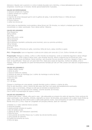 Adicione o líquido com o porcini e o vinho à cebola dourada com a farinha, e mexa delicadamente para não
empelotar. Cozinhe por 2 minutos. Rende aproximadamente 4 porções.

CALDO DE ESPECIARIAS
1 cenoura cortada em 4 partes
1 cebola cortada em 4 partes
1 litro de água
1 macinho de ervas (bouquet garni) com 6 galhos de salsa, 3 de tomilho fresco e 1 folha de louro
6 grãos de pimenta
2 cravos inteiros
1 colher de chá de sal

Junte todos os ingredientes numa panela e deixe ferver por 30 minutos, ou reduzir a metade para ficar bem
concentrado e o sabor acentuado. Coe e deixe esfriar. Reserve.

CALDO DE LEGUMES
50 g Margarina
200 g Cebola
50 g Alho
300 g Alho-poró, verde
300 g Cenouras
150 g Repolho
100 g Alcaravia (também conhecida como kummel, cariz ou cominho-armênio)
100 g Tomate
3 litros de água
20 g Sal
Ervas aromáticas (Pimenta em grão, cominhos, folha de louro, salsa, tomilho) a gosto

Pré – Preparação: Lave os legumes e corte-os em cubos com cerca de 1,5 cm. Corte o tomate em cubos.

Preparação: Refogue a cebola, o alho e o alho francês na margarina. Junte os restantes legumes e deixe refogar
um pouco mais. Junte a água e deixe cozer, sem levantar fervura. Retire a espuma que se forma por cima.
Junte o sal e as ervas aromáticas. Deixe cozinhar, sem levantar fervura durante uma hora. Apague o fogo e bata
tudo no liquidificador. Passe por um pano bem fino. Ideal para sopas de legumes, molhos de salada, arroz e
massas. Pode ser congelado em pote hermeticamente fechado por até um mês (rotule com data de congelamento e
validade).

CALDO DE LEGUMES I
1 cebola média, picada
1 dente de alho
1 cenoura média em rodelas
2 colheres de sopa de manteiga (ou 1 colher de manteiga e outra de óleo)
2 tomates sem a pele
3 talos de aipo
Sal a gosto
1,5 l de água

Coloque a manteiga em uma panela, quando derreter junte a cebola e o dente de alho.
Frite-os até dourarem, retire o dente de alho para não ficar com gosto demasiadamente acentuado.
Junte o aipo e os tomates, refogue-os até que os tomates se desmanchem.
Coloque água, sal e as cenouras em rodelas. Cozinhe durante 30 minutos.
Coe e utilize na preparação de sopas e molhos.

CALDO DE LEGUMES II
A maioria das raízes - cebola, alho poró e aipo - são adequadas ao preparo de caldo de legumes. Evite verduras de
sabor acentuado, como repolho, brócolis, espinafre ou couve -de-bruxelas, pois passam cor e sabor muito fortes ao
caldo. Uma cabeça de alho inteira para o caldo pode parecer muito, mas acrescenta um sabor sutil e delicioso.
Rende cerca de 1,5 litro. Pode ser congelado em porções práticas, após ser resfriado.

2 batatas ou 1 nabo redondo branco picado
2 cenouras picadas
1 cebola grande cortada em quatro
1 talo de salsão picado
1 cabeça de alho, sem descascar (opcional)
1 folha de louro
1 ramo grande de tomilho fresco (ou ½ colher de chá de tomilho seco)
1 ramo grande de salsinha
6-8 grãos de pimenta-do-reino
2 litros de água



                                                                                                              100
 