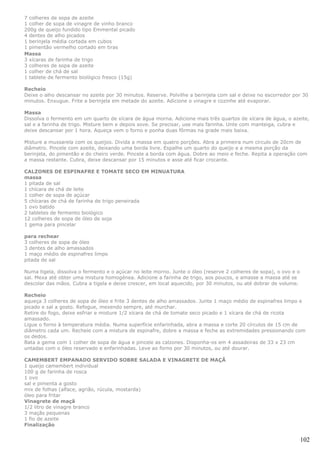 7 colheres de sopa de azeite
1 colher de sopa de vinagre de vinho branco
200g de queijo fundido tipo Emmental picado
4 dentes de alho picados
1 berinjela média cortada em cubos
1 pimentão vermelho cortado em tiras
Massa
3 xícaras de farinha de trigo
3 colheres de sopa de azeite
1 colher de chá de sal
1 tablete de fermento biológico fresco (15g)

Recheio
Deixe o alho descansar no azeite por 30 minutos. Reserve. Polvilhe a berinjela com sal e deixe no escorredor por 30
minutos. Enxugue. Frite a berinjela em metade do azeite. Adicione o vinagre e cozinhe até evaporar.

Massa
Dissolva o fermento em um quarto de xícara de água morna. Adicione mais três quartos de xícara de água, o azeite,
sal e a farinha de trigo. Misture bem e depois sove. Se precisar, use mais farinha. Unte com manteiga, cubra e
deixe descansar por 1 hora. Aqueça vem o forno e ponha duas fôrmas na grade mais baixa.

Misture a mussarela com os queijos. Divida a massa em quatro porções. Abra a primeira num círculo de 20cm de
diâmetro. Pincele com azeite, deixando uma borda livre. Espalhe um quarto do queijo e a mesma porção da
berinjela, do pimentão e do cheiro verde. Pincele a borda com água. Dobre ao meio e feche. Repita a operação com
a massa restante. Cubra, deixe descansar por 15 minutos e asse até ficar crocante.

CALZONES DE ESPINAFRE E TOMATE SECO EM MINUATURA
massa
1 pitada de sal
1 chícara de chá de leite
1 colher de sopa de açúcar
5 chícaras de chá de farinha de trigo peneirada
1 ovo batido
2 tabletes de fermento biológico
12 colheres de sopa de óleo de soja
1 gema para pincelar

para rechear
3 colheres de sopa de óleo
3 dentes de alho amassados
1 maço médio de espinafres limpo
pitada de sal

Numa tigela, dissolva o fermento e o açúcar no leite morno. Junte o óleo (reserve 2 colheres de sopa), o ovo e o
sal. Mexa até obter uma mistura homogénea. Adicione a farinha de trigo, aos poucos, e amasse a massa até se
descolar das mãos. Cubra a tigela e deixe crescer, em local aquecido, por 30 minutos, ou até dobrar de volume.

Recheio
aqueça 3 colheres de sopa de óleo e frite 3 dentes de alho amassados. Junte 1 maço médio de espinafres limpo e
picado e sal a gosto. Refogue, mexendo sempre, até murchar.
Retire do fogo, deixe esfriar e misture 1/2 xícara de chá de tomate seco picado e 1 xícara de chá de ricota
amassado.
Ligue o forno à temperatura média. Numa superfície enfarinhada, abra a massa e corte 20 círculos de 15 cm de
diâmetro cada um. Recheie com a mistura de espinafre, dobre a massa e feche as extremidades pressionando com
os dedos.
Bata a gema com 1 colher de sopa de água e pincele as calzones. Disponha-os em 4 assadeiras de 33 x 23 cm
untadas com o óleo reservado e enfarinhadas. Leve ao forno por 30 minutos, ou até dourar.

CAMEMBERT EMPANADO SERVIDO SOBRE SALADA E VINAGRETE DE MAÇÃ
1 queijo camembert individual
100 g de farinha de rosca
1 ovo
sal e pimenta a gosto
mix de folhas (alface, agrião, rúcula, mostarda)
óleo para fritar
Vinagrete de maçã
1/2 litro de vinagre branco
3 maçãs pequenas
1 fio de azeite
Finalização


                                                                                                                   102
 