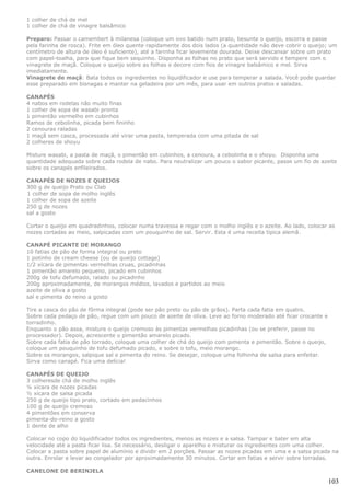 1 colher de chá de mel
1 colher de chá de vinagre balsâmico

Preparo: Passar o camembert à milanesa (coloque um ovo batido num prato, besunte o queijo, escorra e passe
pela farinha de rosca). Frite em óleo quente rapidamente dos dois lados (a quantidade não deve cobrir o queijo; um
centímetro de altura de óleo é suficiente), até a farinha ficar levemente dourada. Deixe descansar sobre um prato
com papel-toalha, para que fique bem sequinho. Disponha as folhas no prato que será servido e tempere com o
vinagrete de maçã. Coloque o queijo sobre as folhas e decore com fios de vinagre balsâmico e mel. Sirva
imediatamente.
Vinagrete de maçã: Bata todos os ingredientes no liquidificador e use para temperar a salada. Você pode guardar
esse preparado em bisnagas e manter na geladeira por um mês, para usar em outros pratos e saladas.

CANAPÉS
4 nabos em rodelas não muito finas
1 colher de sopa de wasabi pronta
1 pimentão vermelho em cubinhos
Ramos de cebolinha, picada bem fininho
2 cenouras raladas
1 maçã sem casca, processada até virar uma pasta, temperada com uma pitada de sal
2 colheres de shoyu

Misture wasabi, a pasta de maçã, o pimentão em cubinhos, a cenoura, a cebolinha e o shoyu. Disponha uma
quantidade adequada sobre cada rodela de nabo. Para neutralizar um pouco o sabor picante, passe um fio de azeite
sobre os canapés enfileirados.

CANAPÉS DE NOZES E QUEIJOS
300 g de queijo Prato ou Clab
1 colher de sopa de molho inglês
1 colher de sopa de azeite
250 g de nozes
sal a gosto

Cortar o queijo em quadradinhos, colocar numa travessa e regar com o molho inglês e o azeite. Ao lado, colocar as
nozes cortadas ao meio, salpicadas com um pouquinho de sal. Servir. Esta é uma receita típica alemã.

CANAPÉ PICANTE DE MORANGO
10 fatias de pão de forma integral ou preto
1 potinho de cream cheese (ou de queijo cottage)
1/2 xícara de pimentas vermelhas cruas, picadinhas
1 pimentão amarelo pequeno, picado em cubinhos
200g de tofu defumado, ralado ou picadinho
200g aproximadamente, de morangos médios, lavados e partidos ao meio
azeite de oliva a gosto
sal e pimenta do reino a gosto

Tire a casca do pão de fôrma integral (pode ser pão preto ou pão de grãos). Parta cada fatia em quatro.
Sobre cada pedaço de pão, regue com um pouco de azeite de oliva. Leve ao forno moderado até ficar crocante e
torradinho.
Enquanto o pão assa, misture o queijo cremoso às pimentas vermelhas picadinhas (ou se preferir, passe no
processador). Depois, acrescente o pimentão amarelo picado.
Sobre cada fatia de pão torrado, coloque uma colher de chá do queijo com pimenta e pimentão. Sobre o queijo,
coloque um pouquinho de tofu defumado picado, e sobre o tofu, meio morango.
Sobre os morangos, salpique sal e pimenta do reino. Se desejar, coloque uma folhinha de salsa para enfeitar.
Sirva como canapé. Fica uma delícia!

CANAPÉS DE QUEIJO
3 colheresde chá de molho inglês
¼ xícara de nozes picadas
½ xícara de salsa picada
250 g de queijo tipo prato, cortado em pedacinhos
100 g de queijo cremoso
4 pimentões em conserva
pimenta-do-reino a gosto
1 dente de alho

Colocar no copo do liquidificador todos os ingredientes, menos as nozes e a salsa. Tampar e bater em alta
velocidade até a pasta ficar lisa. Se necessário, desligar o aparelho e misturar os ingredientes com uma colher.
Colocar a pasta sobre papel de alumínio e dividir em 2 porções. Passar as nozes picadas em uma e a salsa picada na
outra. Enrolar e levar ao congelador por aproximadamente 30 minutos. Cortar em fatias e servir sobre torradas.

CANELONE DE BERINJELA

                                                                                                               103
 