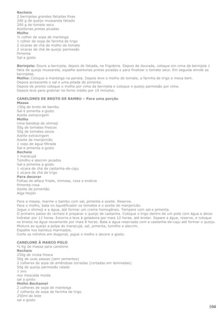 Recheio
2 berinjelas grandes fatiadas finas
200 g de queijo mussarela fatiado
200 g de tomate seco
Azeitonas pretas picadas
Molho
½ colher de sopa de manteiga
1 colher de sopa de farinha de trigo
2 xícaras de chá de molho de tomate
2 xícaras de chá de queijo parmesão
Pimenta
Sal a gosto

Berinjela: Doure a berinjela, depois de fatiada, na frigideira. Depois de dourada, coloque em cima da berinjela 1
fatia de queijo mussarela, espalhe azeitonas pretas picadas e para finalizar o tomate seco. Em seguida enrole as
berinjelas.
Molho: Coloque a manteiga na panela. Depois leve o molho de tomate, a farinha de trigo e mexa bem.
Depois acrescente o sal e uma pitada de pimenta.
Depois de pronto coloque o molho por cima da berinjela e coloque o queijo parmesão por cima.
Depois leve para gratinar no forno médio por 10 minutos.

CANELONES DE BROTO DE BAMBU – Para uma porção
Massa
150g de broto de bambu
Sal e pimenta a gosto
Azeite extravirgem
Molho
Uma bandeja de shimeji
50g de tomates frescos
50g de tomates secos
Azeite extravirgem
Azeite de manjericão
1 copo de água filtrada
Sal e pimenta a gosto
Recheio
1 maracujá
Tomilho e alecrim picados
Sal e pimenta a gosto
1 xícara de chá de castanha-de-caju
1 xícara de chá de trigo
Para decorar
Folhas de alface frisée, mimosa, roxa e endívia
Pimenta-rosa
Azeite de pimentão
Alga Heijiki

Para a massa, marine o bambu com sal, pimenta e azeite. Reserve.
Para o molho, bata no liquidificador os tomates e o azeite de manjericão.
Jogue o shimeji e a água, até formar um creme homogêneo. Tempere com sal e pimenta.
O primeiro passo do recheio é preparar o queijo de castanha. Coloque o trigo dentro de um pote com água e deixe
hidratar por 12 horas. Escorra e leve à geladeira por mais 12 horas, até brotar. Separe a água, reserve, e coloque
os brotos na água novamente por mais 8 horas. Bata a água reservada com a castanha-de-caju até formar o queijo.
Misture ao queijo a polpa do maracujá, sal, pimenta, tomilho e alecrim.
Espalhe nos bambus marinados.
Corte os rolinhos em diagonal, jogue o molho e decore a gosto.

CANELONE À MARCO POLO
½ Kg de massa para canelone
Recheio
250g de ricota fresca
50g de uvas passas (sem sementes)
2 colheres de sopa de amêndoas torradas (cortadas em laminadas)
50g de queijo parmesão ralado
1 ovo
noz moscada moída
sal a gosto
Molho Bechamel
2 colheres de sopa de manteiga
2 colheres de sopa de farinha de trigo
250ml de leite
sal a gosto

                                                                                                                104
 