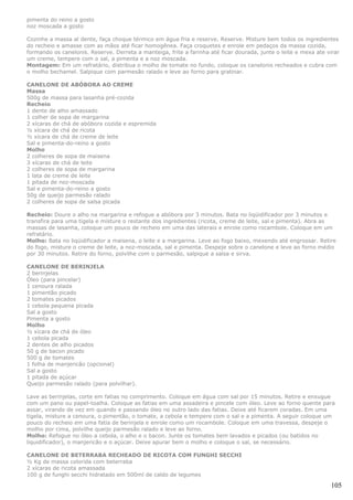 pimenta do reino a gosto
noz moscada a gosto

Cozinhe a massa al dente, faça choque térmico em água fria e reserve. Reserve. Misture bem todos os ingredientes
do recheio e amasse com as mãos até ficar homogênea. Faça croquetes e enrole em pedaços da massa cozida,
formando os canelonis. Reserve. Derreta a manteiga, frite a farinha até ficar dourada, junte o leite e mexa ate virar
um creme, tempere com o sal, a pimenta e a noz moscada.
Montagem: Em um refratário, distribua o molho de tomate no fundo, coloque os canelonis recheados e cubra com
o molho bechamel. Salpique com parmesão ralado e leve ao forno para gratinar.

CANELONE DE ABÓBORA AO CREME
Massa
500g de massa para lasanha pré-cozida
Recheio
1 dente de alho amassado
1 colher de sopa de margarina
2 xícaras de chá de abóbora cozida e espremida
½ xícara de chá de ricota
½ xícara de chá de creme de leite
Sal e pimenta-do-reino a gosto
Molho
2 colheres de sopa de maisena
3 xícaras de chá de leite
2 colheres de sopa de margarina
1 lata de creme de leite
1 pitada de noz-moscada
Sal e pimenta-do-reino a gosto
50g de queijo parmesão ralado
2 colheres de sopa de salsa picada

Recheio: Doure o alho na margarina e refogue a abóbora por 3 minutos. Bata no liqüidificador por 3 minutos e
transfira para uma tigela e misture o restante dos ingredientes (ricota, creme de leite, sal e pimenta). Abra as
massas de lasanha, coloque um pouco de recheio em uma das laterais e enrole como rocambole. Coloque em um
refratário.
Molho: Bata no liqüidificador a maisena, o leite e a margarina. Leve ao fogo baixo, mexendo até engrossar. Retire
do fogo, misture o creme de leite, a noz-moscada, sal e pimenta. Despeje sobre o canelone e leve ao forno médio
por 30 minutos. Retire do forno, polvilhe com o parmesão, salpique a salsa e sirva.

CANELONE DE BERINJELA
2 berinjelas
Óleo (para pincelar)
1 cenoura ralada
1 pimentão picado
2 tomates picados
1 cebola pequena picada
Sal a gosto
Pimenta a gosto
Molho
½ xícara de chá de óleo
1 cebola picada
2 dentes de alho picados
50 g de bacon picado
500 g de tomates
1 folha de manjericão (opcional)
Sal a gosto
1 pitada de açúcar
Queijo parmesão ralado (para polvilhar).

Lave as berinjelas, corte em fatias no comprimento. Coloque em água com sal por 15 minutos. Retire e enxugue
com um pano ou papel-toalha. Coloque as fatias em uma assadeira e pincele com óleo. Leve ao forno quente para
assar, virando de vez em quando e passando óleo no outro lado das fatias. Deixe até ficarem coradas. Em uma
tigela, misture a cenoura, o pimentão, o tomate, a cebola e tempere com o sal e a pimenta. A seguir coloque um
pouco do recheio em uma fatia de berinjela e enrole como um rocambole. Coloque em uma travessa, despeje o
molho por cima, polvilhe queijo parmesão ralado e leve ao forno.
Molho: Refogue no óleo a cebola, o alho e o bacon. Junte os tomates bem lavados e picados (ou batidos no
liquidificador), o manjericão e o açúcar. Deixe apurar bem o molho e coloque o sal, se necessário.

CANELONE DE BETERRABA RECHEADO DE RICOTA COM FUNGHI SECCHI
½ Kg de massa colorida com beterraba
2 xícaras de ricota amassada
100 g de funghi secchi hidratado em 500ml de caldo de legumes

                                                                                                                 105
 