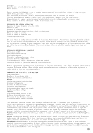 4 tomates
Salsinha, sal e pimenta do reino a gosto
Azeite de oliva.

Escorra o cogumelo hidratado e reserve o caldo, pique o cogumelo bem miudinho e misture à ricota, com uma
pitada de sal, pimenta e sal a gosto.
Abra a massa e recheie com a mistura, enrole como canelone e corte do tamanho que desejar.
Distribua a massa numa assadeira, regue com o caldo de legumes e leve ao forno por vinte minutos.
Enquanto isso, tire a pele e as sementes do tomate, bata levemente no liquidificador com azeite e sal.
Tire a assadeira do forno, cubra com o molho de tomates e sirva.

CANELONE DE MASSA DE PASTEL
1 pacote de massa de pastel tamanho médio
800 ml de leite
12 fatias de mussarela fatiada
1 copo de requeijão, ou de Provolone ralado no ralo grosso
1 lata de molho de tomate
1 lata de creme de leite com soro
50g de queijo parmesão

Em cada massa de pastel coloque uma fatia de mussarela. Recheie com o Provolone ou requeijão, tomando cuidado
para ao colocar muito próximo às bordas. Em seguida enrole. Misture o molho com leite, creme de leite e arrume
em um refratário a metade do leite, canelones e mais leite, polvilhe parmesão e leve ao forno na temperatura média
até o leite ficar cremoso. Dica: Pode ser feito um dia antes e deixar na geladeira tapado, depois basta levar ao
forno.

CANELONE ESPECIAL DE INVERNO
1 massa de pastel
500g de mussarela fatiada
200g de gorgonzola
3 tomates maduros picados em cubos
2 xícaras de molho à bolonhesa
2 xícara de pinhão cozido e descascado, picado em rodelas
Temperos aromáticos (cebolinha, salsinha, pimenta do reino)

Misture o gorgonzola, o pinhão picado, os tomates e os temperos aromáticos. Abra a massa de pastel e forre com as
fatias de mussarela. Recheie com a mistura, enrole e corte os canelones. Coloque-os na assadeira, regue com o
molho e leve ao forno por cerca de meia hora.

CANELONE DE BERINJELA COM RICOTA
1 berinjela média
2 colheres de chá de sal light
1 colher de sopa de azeite de oliva
Molho
1 colher de sopa de azeite de oliva
1 cebola média picada
2 dentes de alho amassados
2 tomates médios picados
1 xícara de chá de manjericão picado
1 colher de chá de sal light
Recheio
1 xícara de chá de salsinha picada
2 xícaras de chá de ricota picada
1/2 xícara de chá de nozes picadas
1 colher de chá de pimenta-do-reino

Lave a berinjela, seque-a, retire a parte verde da ponta e corte-a em 16 fatias bem finas no sentido do
comprimento. Coloque-as numa peneira aparada sobre uma tigela e polvilhe o sal sobre as fatias. Pressione com um
prato e deixe descansar por 15 minutos. Em seguida, lave as fatias uma a uma, eliminando todo o sal e seque-as
com toalha de papel. Reserve. Com um pouco do azeite, pincele uma frigideira antiaderente e leve ao fogo até
aquecer. Junte, aos poucos, as fatias de berinjela e frite-as, até dourar dos dois lados. Sempre que necessário,
pincele a frigideira com o azeite de oliva (não ultrapasse 1 colher de sopa). Ligue o forno à temperatura média.
Recheio: bata no processador a salsinha, a ricota, as nozes e a pimenta-do-reino, até obter uma pasta homogênea.
Reserve.
Molho: numa panela, aqueça o azeite de oliva, junte a cebola e o alho e refogue, sem parar de mexer. Acrescente
os tomates e 1/2 xícara de chá de água e cozinhe, mexendo de vez em quando, até os tomates murcharem. Por
último, misture o manjericão e o sal. Cozinhe por mais 5 minutos e retire do fogo.
Montagem: espalhe as fatias de berinjela numa superfície lisa e distribua o recheio. Enrole as fatias como um
canelone e disponha numa assadeira de 23 cm x 33 cm. Despeje o molho sobre os rolinhos e cubra a assadeira com
papel-alumínio. Leve ao forno por 25 minutos. Elimine o papel-alumínio e deixe no forno por mais 10 minutos, ou
até dourar. Retire do forno e sirva em seguida.
                                                                                                              106
 