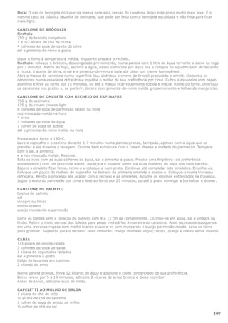 Dica: O uso da berinjela no lugar da massa para esta versão do canelone deixa este prato muito mais leve. É o
mesmo caso da clássica lasanha de berinjela, que pode ser feita com a berinjela escaldada e não frita para ficar
mais light.

CANELONE DE BRÓCOLIS
Recheio
250 g de brócolis congelado
1 e 1/2 xícara de chá de ricota
4 colheres de sopa de azeite de oliva
sal e pimenta-do-reino a gosto

Ligue o forno à temperatura média, enquanto prepara o recheio.
Recheio: coloque o brócolis, descongelado previamente, numa panela com 1 litro de água fervente e deixe no fogo
por 2 minutos. Retire do fogo, escorra a água, passe o brócolis por água fria e coloque no liquidificador. Acrescente
a ricota, o azeite de oliva, o sal e a pimenta-do-reino e bata até obter um creme homogêneo.
Abra a massa do canelone numa superfície lisa, distribua o creme de brócoli preparado e enrole. Disponha os
canelones numa assadeira refratária e espalhe o molho de sua preferência por cima. Cubra a assadeira com papel-
alumínio e leve ao forno por 15 minutos, ou até a massa ficar totalmente cozida e macia. Retire do forno. Distribua
os canelones nos pratos e, se preferir, decore com pimenta-do-reino moída grosseiramente e folhas de manjericão.

CANELONE DE OMELETE COM RECHEIO DE ESPINAFRE
750 g de espinafre
125 g de cream cheese light
8 colheres de sopa de parmesão ralado na hora
noz-moscada moída na hora
4 ovos
2 colheres de sopa de água
1 colher de sopa de azeite
sal e pimenta-do-reino moída na hora

Preaqueça o forno a 190ºC.
Lave o espinafre e o cozinhe durante 6-7 minutos numa panela grande, tampada, apenas com a água que se
prendeu a ele durante a lavagem. Escorra bem e misture com o cream cheese e metade do parmesão. Tempere
com o sal, a pimenta
e a noz-moscada moída. Reserve.
Bata os ovos com as duas colheres de água, sal e pimenta a gosto. Pincele uma frigideira (de preferência
antiaderente) com um pouco de azeite, aqueça-a e espalhe sobre ela duas colheres de sopa dos ovos batidos.
Espere a omelete ficar firme, retire-a e coloque-a num prato. Continue até completar oito omeletes. Empilhe-as.
Coloque um pouco do recheio de espinafre na beirada da primeira omelete e enrole-a. Coloque-a numa travessa
refratária. Repita o processo até acabar com o recheio e as omeletes. Arrume os rolinhos enfileirados na travessa.
Jogue o resto do parmesão por cima e leve ao forno por 25 minutos, ou até o prato começar a borbulhar e dourar.

CANELONE DE PALMITO
toletes de palmito
sal
vinagre ou limão
molho branco
queijo mussarela e parmesão

Corte os toletes sem o coração do palmito com 9 a 12 cm de comprimento. Cozinhe-os em água, sal e vinagre ou
limão. Retire o miolo central dos toletes para poder recheá-los à maneira do canelone. Após recheados coloque-os
em uma travessa regada com molho branco e cubra-os com mussarela e queijo parmesão ralado. Leve ao forno
para gratinar. Sugestão para o recheio: falso camarão; frango desfiado vegan; ricota, queijo e cheiro verde moídos.

CANJA
1/3 xícara de cebola ralada
3 colheres de sopa de salsa
1 xícara de cogumelos fatiados
sal e pimenta a gosto
Caldo de legumes em cubinho
2 xícaras de arroz

Numa panela grande, ferva 12 xícaras de água e adicione o caldo concentrado de sua preferência.
Deixe ferver por 5 a 10 minutos, adicione 2 xícaras de arroz branco e deixe cozinhar.
Antes de servir, adicione suco de limão.

CAPELETTI AO MOLHO DE SALSA
1 xícara de chá de leite
½ xícara de chá de salsinha
1 colher de sopa de amido de milho
½ colher de chá de sal

                                                                                                                   107
 