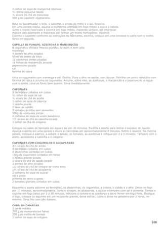 1 colher de sopa de margarina cremosa
½ cebola pequena ralada
½ xícara de chá de maionese
400 g de capeletti vegetariano

Bata no liqüidificador o leite, a salsinha, o amido de milho e o sal. Reserve.
Em uma panela média, aqueça a margarina cremosa em fogo médio e doure a cebola.
Junte o creme reservado e cozinhe em fogo médio, mexendo sempre, até engrossar.
Misture delicadamente a maionese até formar um molho homogêneo. Reserve.
Cozinhe o capeletti conforme as instruções do fabricante, escorra, coloque em uma travessa e cubra com o molho.
Sirva em seguida.

CAPELLE DI FUNGHI, AZEITONA E MANJERICÃO
8 cogumelos shiitake frescos grandes, lavados e sem cabo
manteiga
4 dentes de alho picados
50 ml de azeite de oliva
12 azeitonas pretas picadas
16 folhas de manjericão picadas
peperoncino picado
sal
farinha de rosca

Unte os cogumelos com manteiga e sal. Grelhe. Puxe o alho no azeite, sem dourar. Polvilhe um prato refratário com
farinha de rosca e arrume os cogumelos. Arrume, sobre eles, as azeitonas, o manjericão e o peperoncino e regue
com o azeite. Leve ao forno bem quente. Sirva imediatamente.

CAPONATA
2 berinjelas cortadas em cubos
½ colher de sopa de sal
½ xícara de chá de azeite
1 colher de sopa de páprica
1 cebola picada
2 talos de salsão
2 tomates picados sem sementes
100g de azeitonas pretas
4 colheres de sopa de aceto balsâmico
1/2 xícara de chá de salsinha picada
1 colher de chá de orégano

Coloque os cubos de berinjela em água e sal por 30 minutos. Escorra e aperte para retirar o excesso de líquido.
Aqueça o azeite em uma panela e doure as berinjelas por aproximadamente 8 minutos. Retire e reserve. Na mesma
panela, coloque a páprica, a cebola, o salsão, os tomates, as azeitonas e refogue por 2 a 3 minutos. Tempere com o
aceto, acrescente a salsinha e o orégano.

CAPONATA COM COGUMELOS E ALCAPARRAS
3/4 xícara de chá de azeite
4 berinjelas cortadas em cubos
4 abobrinhas cortadas em cubos
150g de cogumelos cortados em fatias
1 cebola grande picada
1 xícara de chá de salsão picado
3 dentes de alho picados
1/2 xícara de chá de vinagre de vinho tinto
1/4 xícara de chá de alcaparras
2 colheres de sopa de açúcar
sal a gosto
pimenta do reino a gosto
2 tomates grandes cortados em cubos

Esquente o azeite adicione as berinjelas, as abobrinhas, os cogumelos, a cebola, o salsão e o alho. Deixe no fogo
por 10 minutos, aproximadamente. Junte o vinagre, as alcaparras, o açúcar e tempere com sal e pimenta. Tampe e
cozinhe em fogo baixo por 5 a 10 minutos. Adicione o tomate e as azeitonas e deixe ferver em fogo forte. Desligue
o fogo, coloque os legumes em um recipiente grande, deixe esfriar, cubra e deixe na geladeira por 3 horas, no
mínimo. Sirva frio com pão italiano.

CARÁ EM CAMADAS
3 carás médios
200 g de mussarela em fatias
250 g de molho de tomate
1 colher de sopa de orégano

                                                                                                              108
 