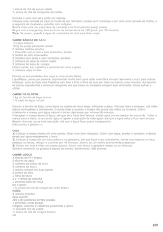 1 xícara de chá de queijo ralado
½ xícara de chá de margarina derretida

Cozinhe o cará com sal e corte em rodelas.
Coloque uma camada de Cará no fundo de um refratário untado com manteiga e por cima uma camada de molho, e
a seguinte de mussarela, polvilhe com orégano.
Repita mais uma vez essa série de camadas e no final polvilhe queijo ralado.
Regue com a margarina, leve ao forno na temperatura de 190 graus, por 20 minutos.
Dica: Se quiser, guarde a água do cozimento do cará para fazer sopa.

CARNE BÁSICA DE CAJU
10 cajus inteiros
15Og de queijo parmesão ralado
2 cebolas médias picadas
1 pimentão sem a pele e sem sementes, picado
5 dentes de alho amassados
2 tomates sem peles e sem sementes, picados
2 colheres de sopa de molho inglês
2 colheres de sopa de vinagre
Cheiro verde, sal, colorífico e pimenta-do-reino a gosto
2 colheres sopa de óleo

Elimine as extremidades dos cajus e corte-os em fatias.
Liquidifique, passe por peneira, espremendo muito bem para obter uma fibra enxuta (aproveite o suco para outras
receitas). Leve ao fogo uma frigideira com óleo e frite a fibra de caju por mais ou menos cinco minutos. Acrescente
os outros ingredientes e continue refogando até que todos os temperos estejam bem unificados. Deixe esfriar e
utilize

CARNE DE GLÚTEN
1 Kg de farinha de trigo branca
1 ½ copo de água natural

Colocar a farinha de trigo numa bacia ou vasilha de boca larga. Adicionar a água. Misturar bem e amassar, até obter
massa homogênea e consistente. O ponto ideal é quando a massa não gruda nas mãos ou na bacia. Cobrir
totalmente a massa com água natural e deixar descansar por mínimo 60 minutos.
Massagear a massa dentro d'água, até que esta fique bem leitosa. Verter para um escorredor de macarrão. Voltar a
massa para a bacia, acrescentar água e repetir a operação de massagear até que a água volte a ficar bem leitosa.
Repetir diversas vezes esta operação, até que a água fique quase transparente.
Está pronto o glúten cru.

Usos
1) Colocar a massa inteira em uma panela, fritar num bom refogado. Cobrir com água, acertar o tempero, e deixar
ferver por aproximadamente 1 hora.
2) Colocar a massa em um saco plástico na geladeira, até que fique mais consistente. Cortar com tesoura ou faca,
pedaços ou fatias, refogar e cozinhar por 45 minutos ,dentro de um molho previamente preparado.
3) Cortar em tiras e fritar em azeite quente. Servir com shoyo e gengibre ralado ou em lâminas.
Sempre conservar na geladeira depois de pronto. Rendimento: 600 gramas.

CARNE LOUCA
3 xícaras de PVT grossa
5 xícaras de água
2 colheres de azeite de oliva
3 colheres de shoyu
1 cebola cortada em duas partes
3 dentes de alho
1 folha de louro
3 a 4 ramos de salsinha
1 pimenta dedo de moça
Sal a gosto
1 ½ xícara de chá de vinagre de vinho branco
Molho
3 cebolas grandes
água quente
200 g de azeitonas verdes picadas
1 pimentão verde picado
orégano, salsinha e cebolinha picadinhas a gosto
½ xícarade chá de azeite
½ xícara de chá de vinagre branco
sal



                                                                                                                109
 