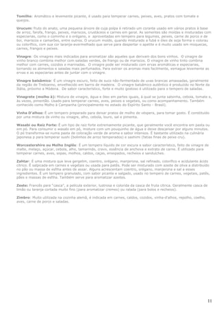 Tomilho: Aromático e levemente picante, é usado para temperar carnes, peixes, aves, pratos com tomate e
queijos.

Urucum: fruto do anato, uma pequena árvore de cuja polpa é retirado um corante usado em vários pratos à base
de arroz, farofa, frango, peixes, mariscos, crustáceos e carnes em geral. As sementes são moídas e misturadas com
especiarias, como o cominho e o orégano, e aproveitadas em tempero para legumes, peixes, carne de porco e de
boi, mariscos e camarões, entre outros. O urucum moído, quando misturado a fubá e óleo de soja forma o colorau
ou colorífico, com sua cor laranja-avermelhado que serve para despertar o apetite e é muito usado em moquecas,
carnes, frangos e peixes.

Vinagre: Os vinagres mais indicados para aromatizar são aqueles que derivam dos bons vinhos. O vinagre de
vinho branco combina melhor com saladas verdes, de frango ou de mariscos. O vinagre de vinho tinto combina
melhor com carnes, cozidos e marinadas. O vinagre pode ser misturado com ervas aromáticas e especiarias,
tornando os alimentos e saladas mais perfumados. Para extrair os aromas mais facilmente, esmague levemente as
ervas e as especiarias antes de juntar com o vinagre.

Vinagre balsâmico: É um vinagre escuro, feito de suco não-fermentado de uvas brancas amassadas, geralmente
da região de Trebianno, envelhecido em barris de madeira. O vinagre balsâmico autêntico é produzido no Norte da
Itália, próximo a Módena. De sabor característico, forte e muito gostoso é utilizado para o tempero de saladas.

Vinagrete (molho à): Mistura de vinagre, água e óleo em partes iguais, à qual se junta salsinha, cebola, tomate e,
às vezes, pimentão. Usado para temperar carnes, aves, peixes e vegetais, ou como acompanhamento. Também
conhecido como Molho à Campanha (principalmente no estado do Espírito Santo - Brasil).

Vinha D'alhos: É um tempero preparado para deixar pratos de molho de véspera, para tomar gosto. É constituído
por uma mistura de vinho ou vinagre, alho, cebola, louro, sal e pimenta.

Wasabi ou Raiz Forte: É um tipo de raiz forte extremamente picante, que geralmente você encontra em pasta ou
em pó. Para consumir o wasabi em pó, misture com um pouquinho de água e deixe descansar por alguns minutos.
O pó transforma-se numa pasta de coloração verde de aroma e sabor intensos. É bastante utilizado na culinária
japonesa p para temperar sushi (bolinhos de arroz temperados) e sashimi (fatias finas de peixe cru).

Worcestershire ou Molho Inglês: É um tempero líquido de cor escura e sabor característico, feito de vinagre de
malte, melaço, açúcar, cebola, alho, tamarindo, cravo, essência de anchova e extrato de carne. É utilizado para
temperar carnes, aves, sopas, molhos, caldos, caças, ensopados, recheios e sanduíches.

Zahtar: É uma mistura que leva gergelim, coentro, orégano, manjerona, sal refinado, colorífico e acidulante ácido
cítrico. É salpicada em carnes e vegetais ou usada para patês. Pode ser misturado com azeite de oliva a distribuído
no pão ou massa de esfiha antes de assar. Alguns acrescentam coentro, orégano, manjerona e sal a esses
ingredientes. É um tempero granulado, com sabor picante e salgado, usado no tempero de carnes, vegetais, patês,
pães e massas de esfiha. Também serve para aromatizar azeites.

Zeste: Francês para “casca”, a película exterior, lustrosa e colorida da casca de fruta cítrica. Geralmente casca de
limão ou laranja cortada muito fino (para aromatizar cremes) ou ralada (para bolos e recheios).

Zimbro: Muito utilizada na cozinha alemã, é indicada em carnes, caldos, cozidos, vinha-d'alhos, repolho, coelho,
aves, carne de porco e saladas.




                                                                                                                       11
 