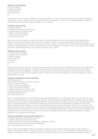 CEBOLAS COM MAÇÃS
10 g de manteiga
4 cebolas grandes
pimenta-do-reino
2 maçãs ácidas
sal

Descascar e picar as cebolas. Refogar na manteiga, diminuir o fogo e cozinhar em fogo muito brando durante uns
10 minutos. Lavar as maçãs e partir em quatros, mas nao descascar. Juntar com as cebolas, tampar a panela e
cozinhar mais 15 minutos. Temperar a gosto e servir quente.

CEBOLAS GRELHADAS
4 cebolas graúdas
4 colheres de sopa de azeite de oliva
½ pimenta dedo-de-moça picada
1 colher de chá de orégano
1 colher de sopa de vinagre
sal e pimenta do reino

Retire as cascas das cebolas. Corte-as ao meio no sentido horizontal, arrume as metades sobre papel alumínio,
tempere com sal e pimenta-do-reino. Feche bem o papel alumínio e leve as cebolas ao forno por 30 minutos.
Prepare o molho misturando o azeite, pimenta, orégano, vinagre, sal e pimenta-do-reino. Retire cuidadosamente as
cebolas do papel alumínio e leve-as para grelhar em uma churrasqueira ou chapa de ferro, colocando o lado cortado
para baixo. Quando dourarem, vire e regue levemente com o molho.

CEBOLAS RECHEADAS
½ copo de leite desnatado
1 copo de suco de tomates
4 cebolas médias
pimenta-do-reino
1 ovo cozido
1 torrada
sal

Descascar as cebolas e cozinhar na água fervente durante 15 minutos. Retirar parte da polpa com uma colherinha,
transformando-as em tigelinhas. Rechear com a seguinte mistura: amassar o ovo cozido e misturar a torrada
molhada no leite e esmigalhada. Temperar com sal, pimenta e adicionar aos poucos o suco de tomates. Colocar
tudo num pirex e levar ao forno quente durante ½ hora. Se o suco for demais para o recheio. despejar no pirex a
quantidade que restar.

CEBOLAS RECHEADAS COM CAMARÃO
4 cebolas graúdas
300 g de falso camarão, pronto de véspera
Miolo de 2 pães franceses
1 colher de sopa de alcaparras
1 colher de sopa de salsinha
2 colheres de sopa de creme de leite
2 colheres de sopa de azeite de oliva
parmesão ralado na hora
sal e pimenta do reino

Retire a casca das cebolas, corte a fatia superior, aproximadamente a 2/3 da cebola, corte uma fina fatia da base
para que a cebola fique em pé na assadeira. Retire o miolo das cebolas e pique finamente. Refogue com um pouco
de azeite de oliva até que a cebola picada esteja bem macia. Reserve. Coloque uma panela com bastante água para
ferver e salgue levemente. Acrescente as cebolas que servirão para serem recheadas e escalde por 4 minutos.
Retire cuidadosamente da água e reserve. Pique grosseiramente o pão amanhecido e regue com o creme de leite,
deixe que absorva bem, acrescente o falso camarão, as alcaparras picadas, salsinha, cebola picada e refogada, sal e
pimenta-do-reino. Misture bem o recheio e divida-o pela cavidade das cebolas. Coloque em uma fôrma untada com
azeite de oliva e leve ao forno por cerca de 20 minutos. Antes de retirar do fogo, aproximadamente 5 minutos,
salpique com um pouco de parmesão.

CEBOLA RECHEADA COM CREME DE RICOTA
12 cebolas pequenas (escolha as menores)
6 colheres de sopa de ricota peneirada
½ maço pequeno de ervas frescas (salsinha, cebolinha, tomilho)
1 colher de sopa de creme de creme de leite light
sal e noz-moscada em pó a gosto

Ligue o forno à temperatura média. Descasque as cebolas e com uma faca pequena retire o miolo, pique-o e
coloque numa tigela. Misture a ricota, as ervas, o creme de leite, o sal e a noz-moscada. Distribua o recheio nas
cebolas e disponha-as numa assadeira. Leve ao forno por 10 minutos, ou até a cebola dourar. Retire do forno.
                                                                                                                    113
 