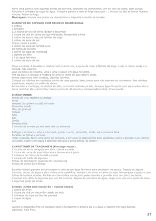 Forre uma panela com algumas folhas de parreira, disponha os charutinhos, um ao lado do outro, bem juntos.
Adicione 4 colheres de sopa de água. Tampe a panela e leve ao fogo baixo por 10 minuto ou até as folhas ficarem
macias. Retire do fogo.
Montagem: arrume nos pratos os charutinhos e disponha o molho de tomate.

CHARUTOS DE REPOLHO COM RECHEIO TRADICIONAL
1 cebola
3 tomates
1/2 xícara de chá de arroz lavado e escorrido
1 xícara de chá de carne de soja hidratada, temperada e frita
1 colher de sopa (rasa) de farinha de trigo
1 colher de sopa de sal
Cheiro verde a gosto
1 colher de sopa de hortelã seca
10 folhas de repolho
1 colher de sopa de manteiga
2 dentes de alho
1 l de água fervente
1 colher de sopa de sal

Pique a cebola, 2 tomates e misture com o arroz cru, a carne de soja, a farinha de trigo, o sal, o cheiro verde e a
hortelã. Não cozinhe.
Lave as folhas do repolho, uma a uma e passe em água fervente.
Tire da água e coloque a mistura de arroz e carne de soja dentro delas.
Enrole cada folha com cuidado, fazendo rolinhos.
Coloque os rolinhos em camadas dentro de uma panela, bem juntos para não abrirem no cozimento. Nos rolinhos
superiores, espete um palito de dente.
Acrescente a manteiga, os dentes de alho, o tomate restante picado, despeje água fervente com sal o sobre eles e
deixe cozinhar até o arroz ficar macio (cerca de 40 minutos, aproximadamente). Sirva quente.

CHARUTINHOS
Folhas de uva, repolho ou acelga
Arroz
tempeh (ou glúten ou pts) triturado
Pimentão picado
Óleo de girassol
Cebola
Alho
Sal
Limão
Pimenta síria
2 xícaras de tomate picado sem pele ou semente

Refogar a cebola e o alho e o tempeh, juntar o arroz, pimentão, limão, sal e pimenta Síria.
Escaldar as folhas e rechear.
Untar a panela, fazer uma cama de tomates, e arrumar os charutinhos bem apertados sobre o tomate e por último
um prato. Cobrir com água e cozinhar até que o arroz esteja “al dente”.

CHARUTINHO DE TANCHAGEM (Plantago major)
2 xícaras de arroz refogado em alho, cebola e azeite
1 xícara de carne de soja hidratada e temperada a gosto
2 colheres de folhas de hortelã picadas
3 xícaras de caldo de legumes
Folhas de tanchagem (quantas for necessário)
Palitos de dente para fechar.

Escolher folhas grandes de tanchagem e colocar em água fervente para amolecer um pouco. Depois de alguns
minutos, retirar da água e abrir sobre uma superfície, rechear com arroz e carne de soja, temperados a gosto e com
folhas de hortelä picadas. Fechar os charutinhos começando pelas laterais e prender com um palito de dente.
Cozinhar em caldo de legumes por uns 20 minutos. Depois de retirados da água, regar com um bom azeite de oliva
e algumas gotas de limäo.

CHERIE (Arroz com macarrão – receita Árabe)
2 copos de arroz
1 xícara de chá de macarrão cabelo de anjo
2 colheres de sopa de óleo de girassol
4 copos de água
Sal

Quebre o macarrão,frite no óleo(até corar).Acrescente o arroz,o sal e a água e cozinhe em fogo brando.
Opcional: Alho frito.

                                                                                                                 117
 
