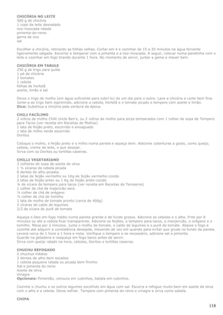 CHICÓRIA NO LEITE
500 g de chicória
1 copo de leite desnatado
noz-moscada ralada
pimenta-do-reino
gema de ovo
sal

Escolher a chicória, retirando as folhas velhas. Cortar em 4 e cozinhar de 15 a 20 minutos na água fervente
ligeiramente salgada. Escorrer e temperar com a pimenta e a noz-moscada. A seguir, colocar numa panelinha com o
leite e cozinhar em fogo brando durante 1 hora. No momento de servir, juntar a gema e mexer bem.

CHICÓRIA EM TABULE
250 g de trigo para quibe
1 pé de chicória
2 tomates
1 cebola
folhas de hortelã
azeite, limão e sal

Deixe o trigo de molho (em água suficiente para cobrí-lo) de um dia para o outro. Lave a chicória e corte bem fina.
Junte-a ao trigo bem espremido, adicione a cebola, hortelã e o tomate picado e tempere com azeite e limão.
Dica: Substitua a chicória pela verdura da época.

CHILI FACÍLIMO
2 vidros de molho Chilli Uncle Ben’s, ou 2 vidros de molho para pizza temperados com 1 colher de sopa de Tempero
para Tacos (ver receita em Receitas de Molhos)
1 lata de feijão preto, escorrido e enxaguado
1 lata de milho verde escorrido
Doritos

Coloque o molho, o feijão preto e o milho numa panela e aqueça bem. Adicione coberturas a gosto, como queijo,
cebola, creme de leite, o que desejar.
Sirva com os Doritos ou tortillas caseiras.

CHILLI VEGETARIANO
3 colheres de sopa de azeite de oliva
1 ½ xícaras de cebola picada
8 dentes de alho picados
2 latas de feijão vermelho ou 1Kg de feijão vermelho cozido
2 latas de feijão preto ou 1 Kg de feijão preto cozido
¼ de xícara de tempero para tacos (ver receita em Receitas de Temperos)
1 colher de chá de majericão seco
½ colher de chá de orégano
½ colher de chá de tomilho
1 lata de molho de tomate pronto (cerca de 400g)
3 xícaras de caldo de legumes
2/3 de xícara de purê de tomate

Aqueça o óleo em fogo médio numa panela grande e de fundo grosso. Adicione as cebolas e o alho. Frite por 8
minutos ou até a cebola ficar transparente. Adicione os feijões, o tempero para tacos, o manjericão, o orégano e o
tomilho. Mexa por 2 minutos. Junte o molho de tomate, o caldo de legumes e o purê de tomate. Abaixe o fogo e
cozinhe até adquirir a consistência desejada, mexendo de vez em quando para evitar que grude no fundo da panela.
Levará cerca de 1 hora a 1 hora e meia. Verifique o tempero e se necessário, adicione sal e pimenta.
Guarde na geladeira e reaqueça em fogo baixo antes de servir.
Sirva com queijo ralado na hora, cebolas, Doritos e tortillas caseiras.

CHUCHU REFOGADO
2 chuchus médios
2 dentes de alho bem socados
1 cebola pequena ralada ou picada bem fininho
Sal e pimenta do reino
Azeite de oliva
Vinagre
Opcionais: Pimentão, cenoura em cubinhos, batata em cubinhos.

Cozinhe o chuchu e os outros legumes escolhido em água com sal. Escorra e refogue muito bem em azeite de oliva
com o alho e a cebola. Deixe esfriar. Tempere com pimenta do reino e vinagre e sirva como salada.

CHIPA

                                                                                                                118
 
