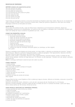 RECEITAS DE TEMPEROS

ADVIEH (mistura de especiarias persa)
30 g de cominho em grãos
15 g de alcarávia (kümmel)
15 g de grãos de cardamomo
15 g de pimenta-do-reino preta em grãos
10 g de cravo-da-índia
70 g de canela em pau
70 g de coentro em grão
45 g de cúrcuma em pó

Toste todas as especiarias (menos a cúrcuma) levemente na frigideira sobre fogo médio. Moa-as em um moedor de
café ou amasse no pilão. Junte a cúrcuma e misture bem. Passe por peneira e guarde em vidro seco com tampa.
Empregue conforme as instruções da receita.

ALHO EM PÓ
Tire a casca dos dentes de alho, corte em fatias finas e desidrate-as em temperature ambiente. Depois de
desidratadas, pulverize-as no liquidificador, ou cobra-as com um pástico e esmague com o martelinho. Embale num
vidro com tampa de rosca e conserve na geladeira por até 1 mês.

CURRY DE PIMENTÃO E MILHO
2 xícaras de milho verde cozido
    1 pimentão finamente picado
    1 colher de chá de sementes de cominho
    1 colher de chá de pasta de gengibre
    2 pimentas malagueta verdes picadas
    2 colheres de sopa de farinha de trigo
    2 xícaras de leite
    1 colher de chá de açúcar
    ½ colher de chá de pimenta branca em pó
    4 colheres de sopa de manteiga clarificada (ghee) ou manteiga, ou óleo vegetal
    sal a gosto

Aqueça a manteiga numa frigideira de fundo grosso, em fogo médio, e adicione as sementes de cominho. Tampe e
deixe estourar. Adicione a pimenta malagueta picada e a pasta de gengibre. Frite ligeiramente. Adicione a farinha
de trigo e frite em fogo muito baixo, por cerca de 2 minutos.
Misture o milho verde e o pimentão. Adicione o leite vagarosamente, mexendo sempre, tendo o cuidado de não
deixar formar pelotas. Cozinhe em fogo baixo por 10 minutos, ou até engrossar. Tempere com sal, açúcar e pimenta
branca em pó.
Dica: A manteiga clarificada é essencial para dar sabor ao prato.

CURRY VEGETAL
1 cebola grande
3 tomates médios picados
Meia couve-flor, lavada e cortada em buquês
1 cenoura fatiada
Pimenta de cheiro verde
1 lata de ervilhas
1 colher de sopa de curry em pó
2 folhas de louro
2 colheres de sopa de extrato de tomate
Óleo vegetal

Aqueça 80ml de óleo numa frigideira e frite a cebola por alguns minutos. Adicione os tomates, cenouras e couve-flor
e frite por 10 minutos.
Adicione a pimenta de cheiro. Adicione o curry em pó e um pouco de sal. Cozinhe por 5 a 10 minutos.
Adicione a ervilha enlatada, incluindo a água da lata, as folhas de louro e o extrato de tomate. Cubra com água,
ferva e deixe esfriar por 30 minutos. Sirva com arroz.

HARA MASALA (MISTURA DE TEMPEROS VERDES)
2 maços grandes de salsa (remova as raízes)
1 maço de hortelã
1 cabeça grande de alho
Um pedaço de gengibre de 3 centímetros
Pimentas verdes (cheiro-verde) a gosto
1 cebola grande picada
2 pauzinhos de canela (2cm each)
1 colher de sopa de sementes de papoula
6 cravos da índia


                                                                                                                12
 
