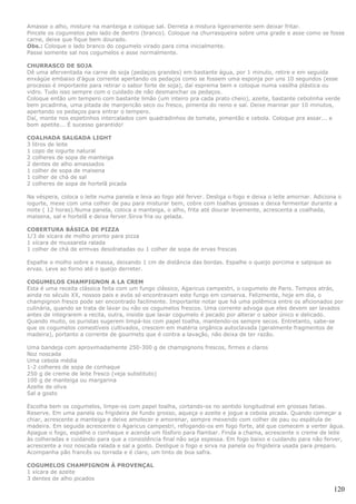 Amasse o alho, misture na manteiga e coloque sal. Derreta a mistura ligeiramente sem deixar fritar.
Pincele os cogumelos pelo lado de dentro (branco). Coloque na churrasqueira sobre uma grade e asse como se fosse
carne, deixe que fique bem dourado.
Obs.: Coloque o lado branco do cogumelo virado para cima inicialmente.
Passe somente sal nos cogumelos e asse normalmente.

CHURRASCO DE SOJA
Dê uma aferventada na carne de soja (pedaços grandes) em bastante água, por 1 minuto, retire e em seguida
enxágüe embaixo d'água corrente apertando os pedaços como se fossem uma esponja por uns 10 segundos (esse
processo é importante para retirar o sabor forte de soja), daí esprema bem e coloque numa vasilha plástica ou
vidro. Tudo isso sempre com o cuidado de não desmanchar os pedaços.
Coloque então um tempero com bastante limão (um inteiro pra cada prato cheio), azeite, bastante cebolinha verde
bem picadinha, uma pitada de manjericão seco ou fresco, pimenta do reino e sal. Deixe marinar por 10 minutos,
apertando os pedaços para entrar o tempero.
Daí, monte nos espetinhos intercalados com quadradinhos de tomate, pimentão e cebola. Coloque pra assar... e
bom apetite... É sucesso garantido!

COALHADA SALGADA LIGHT
3 litros de leite
1 copo de iogurte natural
2 colheres de sopa de manteiga
2 dentes de alho amassados
1 colher de sopa de maisena
1 colher de chá de sal
2 colheres de sopa de hortelã picada

Na véspera, coloca o leite numa panela e leva ao fogo até ferver. Desliga o fogo e deixa o leite amornar. Adiciona o
iogurte, mexe com uma colher de pau para misturar bem, cobre com toalhas grossas e deixa fermentar durante a
noite ( 12 horas).Numa panela, coloca a manteiga, o alho, frita até dourar levemente, acrescenta a coalhada,
maisena, sal e hortelã e deixa ferver.Sirva fria ou gelada.

COBERTURA BÁSICA DE PIZZA
1/3 de xícara de molho pronto para pizza
1 xícara de mussarela ralada
1 colher de chá de ermvas desidratadas ou 1 colher de sopa de ervas frescas

Espalhe o molho sobre a massa, deixando 1 cm de distância das bordas. Espalhe o queijo porcima e salpique as
ervas. Leve ao forno até o queijo derreter.

COGUMELOS CHAMPIGNON A LA CREM
Esta é uma receita clássica feita com um fungo clássico, Agaricus campestri, o cogumelo de Paris. Tempos atrás,
ainda no século XX, nossos pais e avós só encontravam este fungo em conserva. Felizmente, hoje em dia, o
champignon fresco pode ser encontrado facilmente. Importante notar que há uma polêmica entre os aficionados por
culinária, quando se trata de lavar ou não os cogumelos frescos. Uma corrente advoga que eles devem ser lavados
antes de integrarem a recita, outra, insiste que lavar cogumelo é pecado por alterar o sabor único e delicado.
Quando muito, os puristas sugerem limpá-los com papel toalha, mantendo-os sempre secos. Entretanto, sabe-se
que os cogumelos comestíveis cultivados, crescem em matéria orgânica autoclavada (geralmente fragmentos de
madeira), portanto a corrente de gourmets que é contra a lavação, não deixa de ter razão.

Uma bandeja com aproximadamente 250-300 g de champignons frescos, firmes e claros
Noz noscada
Uma cebola média
1-2 colheres de sopa de conhaque
250 g de creme de leite fresco (veja substituto)
100 g de manteiga ou margarina
Azeite de oliva
Sal a gosto

Escolha bem os cogumelos, limpe-os com papel toalha, cortando-os no sentido longitudinal em grossas fatias.
Reserve. Em uma panela ou frigideira de fundo grosso, aqueça o azeite e jogue a cebola picada. Quando começar a
chiar, acrescente a manteiga e deixe amolecer e amorenar, sempre mexendo com colher de pau ou espátula de
madeira. Em seguida acrescente o Agaricus campestri, refogando-os em fogo forte, até que comecem a verter água.
Apague o fogo, espalhe o conhaque e acenda um fósforo para flambar. Finda a chama, acrescente o creme de leite
às colheradas e cuidando para que a consistência final não seja espessa. Em fogo baixo e cuidando para não ferver,
acrescente a noz noscada ralada e sal a gosto. Desligue o fogo e sirva na panela ou frigideira usada para preparo.
Acompanha pão francês ou torrada e é claro, um tinto de boa safra.

COGUMELOS CHAMPIGNON À PROVENÇAL
1 xícara de azeite
3 dentes de alho picados

                                                                                                                 120
 