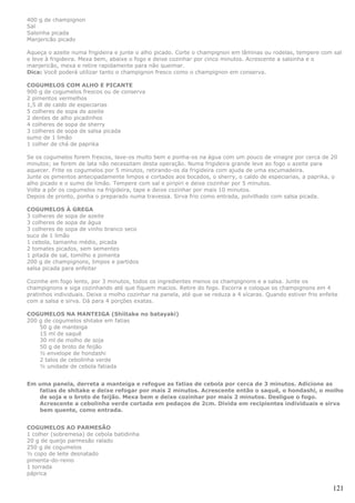 400 g de champignon
Sal
Salsinha picada
Manjericão picado

Aqueça o azeite numa frigideira e junte o alho picado. Corte o champignon em lâminas ou rodelas, tempere com sal
e leve à frigideira. Mexa bem, abaixe o fogo e deixe cozinhar por cinco minutos. Acrescente a salsinha e o
manjericão, mexa e retire rapidamente para não queimar.
Dica: Você poderá utilizar tanto o champignon fresco como o champignon em conserva.

COGUMELOS COM ALHO E PICANTE
900 g de cogumelos frescos ou de conserva
2 pimentos vermelhos
1,5 dl de caldo de especiarias
5 colheres de sopa de azeite
2 dentes de alho picadinhos
4 colheres de sopa de sherry
3 colheres de sopa de salsa picada
sumo de 1 limão
1 colher de chá de paprika

Se os cogumelos forem frescos, lave-os muito bem e ponha-os na água com um pouco de vinagre por cerca de 20
minutos; se forem de lata não necessitam desta operação. Numa frigideira grande leve ao fogo o azeite para
aquecer. Frite os cogumelos por 5 minutos, retirando-os da frigideira com ajuda de uma escumadeira.
Junte os pimentos antecipadamente limpos e cortados aos bocados, o sherry, o caldo de especiarias, a paprika, o
alho picado e o sumo de limão. Tempere com sal e piripiri e deixe cozinhar por 5 minutos.
Volte a pôr os cogumelos na frigideira, tape e deixe cozinhar por mais 10 minutos.
Depois de pronto, ponha o preparado numa travessa. Sirva frio como entrada, polvilhado com salsa picada.

COGUMELOS À GREGA
3 colheres de sopa de azeite
3 colheres de sopa de água
3 colheres de sopa de vinho branco seco
suco de 1 limão
1 cebola, tamanho médio, picada
2 tomates picados, sem sementes
1 pitada de sal, tomilho e pimenta
200 g de champignons, limpos e partidos
salsa picada para enfeitar

Cozinhe em fogo lento, por 3 minutos, todos os ingredientes menos os champignons e a salsa. Junte os
champignons e siga cozinhando até que fiquem macios. Retire do fogo. Escorra e coloque os champignons em 4
pratinhos individuais. Deixe o molho cozinhar na panela, até que se reduza a 4 xícaras. Quando estiver frio enfeite
com a salsa e sirva. Dá para 4 porções exatas.

COGUMELOS NA MANTEIGA (Shiitake no batayaki)
200 g de cogumelos shitake em fatias
    50 g de manteiga
    15 ml de saquê
    30 ml de molho de soja
    50 g de broto de feijão
    ½ envelope de hondashi
    2 talos de cebolinha verde
    ½ unidade de cebola fatiada


Em uma panela, derreta a manteiga e refogue as fatias de cebola por cerca de 3 minutos. Adicione as
   fatias de shitake e deixe refogar por mais 2 minutos. Acrescente então o saquê, o hondashi, o molho
   de soja e o broto de feijão. Mexa bem e deixe cozinhar por mais 2 minutos. Desligue o fogo.
   Acrescente a cebolinha verde cortada em pedaços de 2cm. Divida em recipientes individuais e sirva
   bem quente, como entrada.


COGUMELOS AO PARMESÃO
1 colher (sobremesa) de cebola batidinha
20 g de queijo parmesão ralado
250 g de cogumelos
½ copo de leite desnatado
pimenta-do-reino
1 torrada
páprica

                                                                                                                 121
 