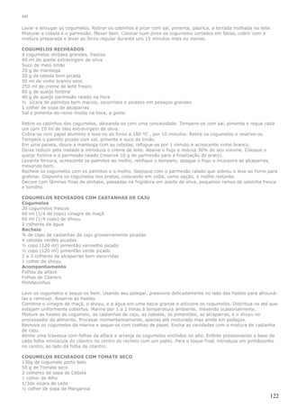 sal

Lavar e enxugar os cogumelos. Retirar os cabinhos e picar com sal, pimenta, páprica, a torrada molhada no leite.
Misturar a cebola e o parmesão. Mexer bem. Colocar num pirex os cogumelos cortados em fatias, cobrir com a
mistura preparada e levar ao forno regular durante uns 15 minutos mais ou menos.

COGUMELOS RECHEADOS
4 cogumelos shiitake grandes, frescos
40 ml de azeite extravirgem de oliva
Suco de meio limão
20 g de manteiga
20 g de cebola bem picada
50 ml de vinho branco seco
250 ml de creme de leite fresco
80 g de queijo fontina
40 g de queijo parmesão ralado na hora
½ xícara de palmitos bem macios, escorridos e picados em pedaços grandes
1 colher de sopa de alcaparras
Sal e pimenta-do-reino moída na hora, a gosto

Retire os cabinhos dos cogumelos, deixando-os com uma concavidade. Tempere-os com sal, pimenta e regue cada
um com 10 ml de óleo extravirgem de oliva.
Cubra-os com papel alumínio e leve-os ao forno a 180 ºC , por 10 minutos. Retire os cogumelos e reserve-os.
Tempere o palmito picado com sal, pimenta e suco de limão.
Em uma panela, doure a manteiga com as cebolas, refogue-as por 1 minuto e acrescente vinho branco.
Deixe reduzir pela metade e introduza o creme de leite. Abaixe o fogo e reduza 30% do seu volume. Coloque o
queijo fontina e o parmesão ralado (reserve 10 g de parmesão para a finalização do prato).
Levante fervura, acrescente os palmitos ao molho, retifique o tempero, apague o fogo e incorpore as alcaparras,
mexendo bem.
Recheie os cogumelos com os palmitos e o molho. Salpique com o parmesão ralado que sobrou e leve ao forno para
gratinar. Disponha os cogumelos nos pratos, colocando em volta, como opção, o molho restante.
Decore com lâminas finas de shiitake, passadas na frigideira em azeite de oliva, pequenos ramos de salsinha fresca
e tomilho.

COGUMELOS RECHEADOS COM CASTANHAS DE CAJU
Cogumelos
20 cogumelos frescos
60 ml (1/4 de copo) vinagre de maçã
60 ml (1/4 copo) de shoyu
2 colheres da água
Recheio
¾ de copo de castanhas de caju grosseiramente picadas
4 cebolas verdes picadas
½ copo (120 ml) pimentão vermelho picado
½ copo (120 ml) pimentão verde picado
2 a 3 colheres de alcaparras bem escorridas
1 colher de shoyu
Acompanhamento
Folhas da alface
Folhas de Cilantro
Pinhõezinhos

Lave os cogumelos e seque-os bem. Usando seu polegar, pressione delicadamente no lado das hastes para afrouxá-
las e remover. Reserve as hastes.
Combine o vinagre de maçã, o shoyu, e a água em uma bacia grande e adicione os cogumelos. Distribua-os até que
estejam uniformente cobertos. Marine por 1 a 2 horas à temperatura ambiente, mexendo ocasionalmente.
Misture as hastes do cogumelo, as castanhas de caju, as cebolas, os pimentões, as alcaparras, e o shoyu no
processador do alimento. Processe momentaneamente, apenas até misturado mas ainda em pedaços.
Remova os cogumelos da marina e seque-os com toalhas de papel. Encha as cavidades com a mistura de castanha
de caju.
Alinhe uma travessa com folhas da alface e arranje os cogumelos enchidos no alto. Enfeite pressionando a base de
cada folha minúscula do cilantro no centro do recheio com um palito. Para o toque final, introduza um pinhãozinho
no centro, ao lado da folha de cilantro.

COGUMELOS RECHEADOS COM TOMATE SECO
130g de cogumelo porto belo
50 g de Tomate seco
2 colheres de sopa de Cebola
1 colher de Alho
1/3de xícara de Leite
½ colher de sopa de Margarina
                                                                                                               122
 