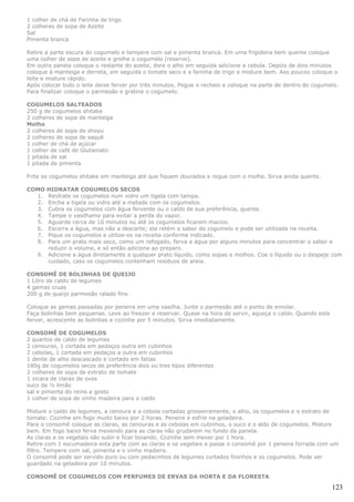 1 colher de chá de Farinha de trigo
2 colheres de sopa de Azeite
Sal
Pimenta branca

Retire a parte escura do cogumelo e tempere com sal e pimenta branca. Em uma frigideira bem quente coloque
uma colher de sopa de azeite e grelhe o cogumelo (reserve).
Em outra panela coloque o restante do azeite, dore o alho em seguida adicione a cebola. Depois de dois minutos
coloque á manteiga e derreta, em seguida o tomate seco e a farinha de trigo e misture bem. Aos poucos coloque o
leite e misture rápido.
Após colocar todo o leite deixe ferver por três minutos. Pegue o recheio e coloque na parte de dentro do cogumelo.
Para finalizar coloque o parmesão e gratine o cogumelo.

COGUMELOS SALTEADOS
250 g de cogumelos shitake
2 colheres de sopa de manteiga
Molho
2 colheres de sopa de shoyu
2 colheres de sopa de saquê
1 colher de chá de açúcar
1 colher de café de Glutamato
1 pitada de sal
1 pitada de pimenta

Frite os cogumelos shitake em manteiga até que fiquem dourados e regue com o molho. Sirva ainda quente.

COMO  HIDRATAR COGUMELOS SECOS
  1.  Reidrate os cogumelos num vidro um tigela com tampa.
  2.  Encha a tigela ou vidro até a metade com os cogumelos.
  3.  Cubra os cogumelos com água fervente ou o caldo de sua preferência, quente.
  4.  Tampe o vasilhame para evitar a perda do vapor.
  5.  Aguarde cerca de 10 minutos ou até os cogumelos ficarem macios.
  6.  Escorra a água, mas não a descarte; ela retém o sabor do cogumelo e pode ser utilizada na receita.
  7.  Pique os cogumelos e utilize-os na receita conforme indicado.
  8.  Para um prato mais seco, como um refogado, ferva a água por alguns minutos para concentrar o sabor e
      reduzir o volume, e só então adicione ao preparo.
   9. Adicione a água diretamente a qualquer prato líquido, como sopas e molhos. Coe o líquido ou o despeje com
      cuidado, caso os cogumelos contenham resíduos de areia.

CONSOMÊ DE BOLINHAS DE QUEIJO
1 Litro de caldo de legumes
4 gemas cruas
200 g de queijo parmesão ralado fino

Coloque as gemas passadas por peneira em uma vasilha. Junte o parmesão até o ponto de enrolar.
Faça bolinhas bem pequenas. Leve ao freezer e reservar. Quase na hora de servir, aqueça o caldo. Quando este
ferver, acrescente as bolinhas e cozinhe por 5 minutos. Sirva imediatamente.

CONSOMÊ DE COGUMELOS
2 quartos de caldo de legumes
2 cenouras, 1 cortada em pedaços outra em cubinhos
2 cebolas, 1 cortada em pedaços a outra em cubinhos
1 dente de alho descascado e cortado em fatias
180g de cogumelos secos de preferência dois ou tres tipos diferentes
2 colheres de sopa de extrato de tomate
1 xícara de claras de ovos
suco de ½ limão
sal e pimenta do reino a gosto
1 colher de sopa de vinho madeira para o caldo

Misture o caldo de legumes, a cenoura e a cebola cortadas grosseiramente, o alho, os cogumelos e o extrato de
tomate. Cozinhe em fogo muito baixo por 2 horas. Peneire e esfrie na geladeira.
Para o consomê coloque as claras, as cenouras e as cebolas em cubinhos, o suco e o aldo de cogumelos. Misture
bem. Em fogo baixo ferva mexendo para as claras não grudarem no fundo da panela.
As claras e os vegetais são subir e ficar boiando. Cozinhe sem mexer por 1 hora.
Retire com 1 escumadeira esta parte com as claras e os vegetais e passe o consomê por 1 peneira forrada com um
filtro. Tempere com sal, pimenta e o vinho madeira.
O consomê pode ser servido puro ou com pedacinhos de legumes cortados fininhos e os cogumelos. Pode ser
guardado na geladeira por 10 minutos.

CONSOMÊ DE COGUMELOS COM PERFUMES DE ERVAS DA HORTA E DA FLORESTA

                                                                                                               123
 