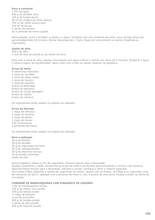 Para o consomê
1 litro de água
200 g de shiitake seco
150 g de funghi secchi
50 ml de vinagre de vinho branco
250 ml de vinho branco seco
100 ml de tucupi
5 ramos de coentro
sal e pimenta-do-reino a gosto

Numa panela, junte o shiitake, a cebola e a água. Tempere com sal e pimenta-do-reino. Leve ao fogo baixo por
aproximadamente 20 minutos. Deixar descansar por 1 hora. Passe por uma peneira e reserve (dispense os
cogumelos).

Azeite de alho
500 g de alho
1 litro de óleo de canola ou de azeite de oliva

Para tirar a casca do alho, aqueça uma panela com água e deixe-o imerso por cerca de 5 minutos. Dispense a água
e retire a casca. No liquidificador, bata o alho com o óleo ou azeite. Reserve na geladeira.

Ervas da horta
6 cebolinhas francesas
1 ramo de cerofólio
1 ramo de salsa crespa
1 ramo de coentro
1 ramo de salsinha
brotos de beterraba
brotos de azedinha
brotos de rúcula selvagem
brotos de mache
brotos de mentruz

Os ingredientes serão usados no preparo do salteado.

Ervas da floresta
1 maço de alfavaca
1 maço de chicória
1 maço de jambu
1 maço de caruru
100 ml de tucupi
3 pimentas-de-cheiro

Os ingredientes serão usados no preparo do salteado.

Para o salteado
30 g de shimeji
30 g de shiitake
30 g de cogumelos-de-Paris
20 g de yamabushitake
20 g de pleurotos eryngu
20 g nameko enoritake
azeite de alho

Numa frigideira, salteie o mix de cogumelos. Reserve alguns para a decoração.
Aqueça novamente o caldo, acrescente as ervas da horta e da floresta para aromatizar e corrija o sal. Reserve
algumas folhas bonitas para a decoração. Adicione o tucupi, verifique o sabor e reserve aquecido.
Num prato fundo, disponha o sauteé de cogumelos no centro, decore com os brotos, as folhas e os cogumelos crus.
No momento de servir, salpique com a pimenta-do-reino e, com o auxílio de uma jarra, finalize o prato na frente do
convidado.

CONSOMÊ DE MANDIOQUINHA COM VINAGRETE DE LEGUMES
1 Kg de mandioquinha cozida
150 g de cebola roxa picada
250 g de cebola picada
½ maço de brócolis
½ pé de couve-flor
500 g de tomate picado
2 dente de alho picado
200 g de cenoura picada


                                                                                                               124
 