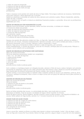 1 colher de sopa de manjericão
3 colheres de sopa de salsinha picada
4 colheres de sopa de molho de soja
1 pitada de tomilho
pinhõezinhos

Toste o couscous numa panela com azeite de oliva no fogo médio. Ferva água e adicione ao couscous. Gentilmente
mexa para misturar e deixe descansar por 5 minutos.
Salteie as cebolinhas e pimentão em azeite de oliva, adicione sal e pimenta a gosto. Misture manjericão, salsinha,
molho de soja, e tomilho.
Afofe o couscous com um garfo e misture as cebolinhas finamente picadas e o pimentão. Sirva com os pinhõezinhos
espalhados por cima.

COUVE-DE-BRUXELAS COM MANJERICÃO E ALHO
500g de couve-de-bruxelas, pontas aparadas, folhas murchas removidas, e cortadas em metades
1/3 xícara de cebola roxa picada
1 colher de sopa de alho finamente picado
1 colher de sopa de manjericão seco
½ xícara de caldo de legumes
sal e pimenta, a gosto
1 colher de sopa de vinagre de vinho tinto
1-2 colheres de sopa de amêndoas fatiadas

Aqueça uma panela não-aderente untada com óleo, no fogo alto. Quando estiver quente, adicione as cebolas e
cozinhe por um minuto, mexendo constantemente. Adicione os brotos, com a parte cortada para baixo, e cozinhe
até dourar levemente, cerca 2 minutos. Adicione o alho e manjericão, e mexa.
Reduza o fogo para a temperatura média e adicione o caldo de legumes, sal e pimenta.
Cubra imediatamente, e cozinhe até amaciar, cerca de 4-5 minutos. Verifique para ver se está pronto. Misturar o
vinagre e servir coberto com as amêndoas.

COUVE-DE-BRUXELAS ESTUFADAS COM CASTANHAS
500 g de couves de bruxelas
500 g de castanhas descascadas (podem ser congeladas)
1 litro + ou - de caldo de legumes
1 cebola grande picada
1 folha de louro
1 colher de sopa de manteiga
1 ramo de salsa
Sal a gosto
pimenta branca moída na alturaa gosto

Com a cebola e a manteiga prepare um refogado dourado, adicione a folha de louro a salsa e tempere com pimenta.
Acrescente as castanhas e tape-as com caldo suficiente para não ficarem a seco. Estufe-as (cozinhe tampadas) em
fogo brando para fervilharem lentamente até ficarem cozidas, sem as deixar desfazer.
À parte cozinhe a couve-de-bruxelas no restante caldo e estando cozidas as couves e as castanhas, junte-as, ferva
um pouco, retifique os temperos, retire o louro e a salsa e sirva com um pouco de caldo que serviu para cozinhar as
castanhas.

COUVES-DE-BRUXELAS SALTEADAS
500 g de couves-de-bruxelas
500 g de batatas
2 colheres de sopa de banha ou de azeite
2 dentes de alho picados
sal a gosto.
pimenta preta moída na alturaa gosto

Retire as folhas amarelas das couves, e a extremidade dos talos. Lave muito bem as couves.
Descasque as batatas. Coza as couves e as batatas em água a ferver durante 15 minutos.
Retire da água e escorra. Numa frigideira, derreta a banha e junte os alhos picados, e de seguida as batatas e as
couves. Deixe saltear em fogo brando, durante 5 a 7 minutos mexendo de vez em quando.

COUVE-FLOR AO ALHO E ÓLEO
2 colheres de sopa de vinagre de vinho branco
4 colheres de sopa de azeite de oliva
2 colheres de sopa de alecrim
4 dentes de alho cortado em lâminas
sal e pimenta-do-reino branca
1 couve-flor pequena

Lavar a couve-flor, separar as flores e os talos mais macios e colocar numa panela. Juntar 1 litro de água, o sal e
levar ao fogo até a couve-flor fica al dente. Retirar do fogo, escorrer a água e dispor a couve-flor em uma saladeira.

                                                                                                                  126
 