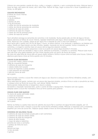 Colocar em uma panela o azeite de oliva, o alho, o vinagre, o alecrim, o sal e a pimenta-do-reino. Misturar bem e
levar ao fogo, sem parar de mexer, até o alho fritar. Retirar do fogo, regar a couve-flor e levar à geladeira por 2
horas, ou até gelar.

COUVES RECHEADAS
8 folhas de couve inteiras
4 cenouras
¼ Kg de abóbora
2 batatas
2 dentes de alho
½ Kg de brócolos
1 colher de chá de sementes de mostarda
1 colher de chá de sementes de cominhos
3 colheres de sopa de azeite
3 colheres de sopa de vinagre
1 colher de chá de pimenta preta
1 colher de sopa de tomilho

Num almofariz esmaga as sementes de cominhos e de mostarda. Numa panela põe um litro de água a ferver;
depois adiciona as folhas de couve inteiras, tapadas totalmente pela água. Deixa escaldar uns minutos em fogo
forte. Retira-as com cuidado, passa-as por água fria e estende-as uma a uma num tabuleiro.
Num tacho põe o azeite com um fio de água, o louro, os alhos inteiros, e as cenouras, a abóbora e as batatas aos
cubos. Estufa em fogo brando uns dez minutos, tapado, mexendo de vez em quando. Junta a mostarda, os
cominhos, o vinagre e cozinha mais um pouco até os legumes estarem cozidos.
Corta os brócolos em ramitos pequenos e coze-os à parte em pouca água durante 5 minutos.
Tira do fogo o tacho do estufado e reduz a puré. Adiciona os brócolos, o tomilho e a pimenta. Mistura tudo muito
bem até ficar uma pasta espessa (se ficar muito líquida junta um pouco de flocos de aveia).
No meio de cada folha de couve põe um pouco deste recheio e fecha a couve como se fosse uma trouxa. Coloca a
abertura para baixo e leva ao forno quente uns 15 minutos.

COUVE-FLOR RECHEADA
1 couve-flor média, inteira e limpa
300g de mussarela fatiada
2 colheres de sopa de margarina
1 cebola média bem picada
1 xícara de legumes a gosto picados
1 copo pequeno de requeijão
1 lata de creme de leite
sal a gosto

Numa panela, cozinhe a couve-flor inteira em água e sal. Escorra e coloque numa fôrma refratária untada, com
28cm de diâmetro.
Abra cada fatia de queijo, recheie com um pouco dos legumes picados, enrole-a firme e corte o canudinho ao meio,
e coloque entre as flores da couve-flor, sem deixar falhas. Reserve.
Numa panela média derreta a margarina e doure a cebola.
Acresente o requeijão mexendo bem, junte o creme de leite e aqueça bem. Tempere com sal a gosto.
Despeje sobre a couve-flor recheada e leve ao forno quente para gratinar.

COUVE-FLOR COM QUEIJO
¾ xícara de queijo parmesão ralado
1 xícara de maionese
2 colheres de chá de mostarda
1 couve-flor média
sal a gosto

Retirar as folhas e a parte mais dura do cabinho da couve-flor e cozinhar em água fervente salgada, por 15
minutos; escorrer bem. Colocar a couve-flor numa forma refratária untada. Misturar a maionese com a mostarda.
Espalhar por cima da couve-flor. Salpicar queijo ralado e levar ao forno preaquecido por 10 minutos. Servir.

COXINHA DE GALINHA FALSA
4 colheres de sopa de tomate picado pele e sem sementes)
2 colheres de sopa de cebola ralada
3 colheres de sopa de margarina
1 dente de alho socado
1 maço de salsa e cebolinha
pimenta-do-reino e vermelha
1 pedaço de folha de louro
colorau
farinha de trigo
½ litro de leite
4 gemas

                                                                                                                  127
 