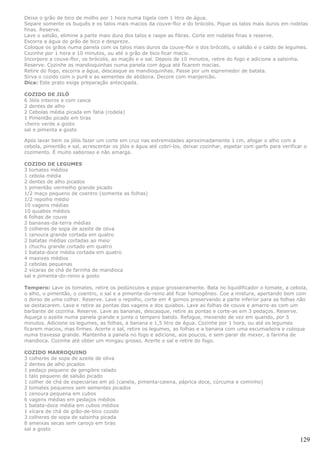 Deixe o grão de bico de molho por 1 hora numa tigela com 1 litro de água.
Separe somente os buquês e os talos mais macios da couve-flor e do brócolis. Pique os talos mais duros em rodelas
finas. Reserve.
Lave o salsão, elimine a parte mais dura dos talos e raspe as fibras. Corte em rodelas finas e reserve.
Escorra a água do grão de bico e despreze.
Coloque os grãos numa panela com os talos mais duros da couve-flor e dos brócolis, o salsão e o caldo de legumes.
Cozinhe por 1 hora e 10 minutos, ou até o grão de bico ficar macio.
Incorpore a couve-flor, os brócolis, as maçãs e o sal. Depois de 10 minutos, retire do fogo e adicione a salsinha.
Reserve. Cozinhe as mandioquinhas numa panela com água até ficarem macias.
Retire do fogo, escorra a água, descasque as mandioquinhas. Passe por um espremedor de batata.
Sirva o cozido com o purê e as sementes de abóbora. Decore com manjericão.
Dica: Este prato exige preparação antecipada.

COZIDO DE JILÓ
6 Jilós inteiros e com casca
2 dentes de alho
2 Cebolas média picada em fatia (rodela)
1 Pimentão picado em tiras
cheiro verde a gosto
sal e pimenta a gosto

Após lavar bem os jilós fazer um corte em cruz nas extremidades aproximadamente 1 cm, afogar o alho com a
cebola, pimentão e sal, acrescentar os jilós e água até cobrí-los, deixar cozinhar, espetar com garfo para verificar o
cozimento. É muito saboroso e não amarga.

COZIDO DE LEGUMES
3 tomates médios
1 cebola média
2 dentes de alho picados
1 pimentão vermelho grande picado
1/2 maço pequeno de coentro (somente as folhas)
1/2 repolho médio
10 vagens médias
10 quiabos médios
6 folhas de couve
2 bananas-da-terra médias
5 colheres de sopa de azeite de oliva
1 cenoura grande cortada em quatro
2 batatas médias cortadas ao meio
1 chuchu grande cortado em quatro
1 batata-doce média cortada em quatro
4 maxixes médios
2 cebolas pequenas
2 xícaras de chá de farinha de mandioca
sal e pimenta-do-reino a gosto

Tempero: Lave os tomates, retire os pedúnculos e pique grosseiramente. Bata no liquidificador o tomate, a cebola,
o alho, o pimentão, o coentro, o sal e a pimenta-do-reino até ficar homogêneo. Coe a mistura, apertando bem com
o dorso de uma colher. Reserve. Lave o repolho, corte em 4 gomos preservando a parte inferior para as folhas não
se destacarem. Lave e retire as pontas das vagens e dos quiabos. Lave as folhas de couve e amarre-as com um
barbante de cozinha. Reserve. Lave as bananas, descasque, retire as pontas e corte-as em 3 pedaços. Reserve.
Aqueça o azeite numa panela grande e junte o tempero batido. Refogue, mexendo de vez em quando, por 5
minutos. Adicione os legumes, as folhas, a banana e 1,5 litro de água. Cozinhe por 1 hora, ou até os legumes
ficarem macios, mas firmes. Acerte o sal, retire os legumes, as folhas e a banana com uma escumadeira e coloque
numa travessa grande. Mantenha a panela no fogo e adicione, aos poucos, e sem parar de mexer, a farinha de
mandioca. Cozinhe até obter um mingau grosso. Acerte o sal e retire do fogo.

COZIDO MARROQUINO
3 colheres de sopa de azeite de oliva
2 dentes de alho picados
1 pedaço pequeno de gengibre ralado
1 talo pequeno de salsão picado
1 colher de chá de especiarias em pó (canela, pimenta-caiena, páprica doce, cúrcuma e cominho)
2 tomates pequenos sem sementes picados
1 cenoura pequena em cubos
6 vagens médias em pedaços médios
1 batata-doce média em cubos médios
1 xícara de chá de grão-de-bico cozido
3 colheres de sopa de salsinha picada
8 ameixas secas sem caroço em tiras
sal a gosto

                                                                                                                   129
 