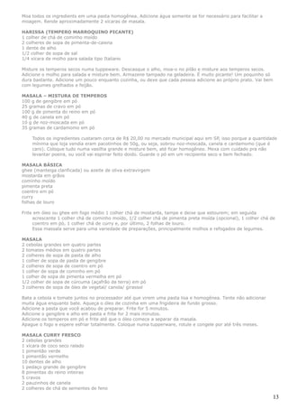 Moa todos os ingredients em uma pasta homogênea. Adicione água somente se for necessário para facilitar a
moagem. Rende aproximadamente 2 xícaras de masala.

HARISSA (TEMPERO MARROQUINO PICANTE)
1 colher de chá de cominho moído
2 colheres de sopa de pimenta-de-caiena
1 dente de alho
1/2 colher de sopa de sal
1/4 xícara de molho para salada tipo Italiano

Misture os temperos secos numa tuppeware. Descasque o alho, moa-o no pilão e misture aos temperos secos.
Adicione o molho para salada e misture bem. Armazene tampado na geladeira. É muito picante! Um poquinho só
dura bastante. Adicione um pouco enquanto cozinha, ou dexe que cada pessoa adicione ao próprio prato. Vai bem
com legumes grelhados e feijão.

MASALA – MISTURA DE TEMPEROS
100 g de gengibre em pó
25 gramas de cravo em pó
100 g de pimenta do reino em pó
40 g de canela em pó
10 g de noz-moscada em pó
35 gramas de cardamomo em pó

    Todos os ingredientes custaram cerca de R$ 20,00 no mercado municipal aqui em SP, isso porque a quantidade
    mínima que loja vendia eram pacotinhos de 50g, ou seja, sobrou noz-moscada, canela e cardamomo (que é
    caro). Coloque tudo numa vasilha grande e misture bem, até ficar homogêneo. Mexa com cuidado pra não
    levantar poeira, ou você vai espirrar feito doido. Guarde o pó em um recipiente seco e bem fechado.

MASALA BÁSICA
ghee (manteiga clarificada) ou azeite de oliva extravirgem
mostarda em grãos
cominho moído
pimenta preta
coentro em pó
curry
folhas de louro

Frite em óleo ou ghee em fogo médio 1 colher chá de mostarda, tampe e deixe que estourem; em seguida
     acrescente 1 colher chá de cominho moído, 1/2 colher chá de pimenta preta moída (opcional), 1 colher chá de
     coentro em pó, 1 colher chá de curry e, por último, 2 folhas de louro.
     Essa massala serve para uma variedade de preparações, principalmente molhos e refogados de legumes.

MASALA
2 cebolas grandes em quatro partes
2 tomates médios em quatro partes
2 colheres de sopa de pasta de alho
1 colher de sopa de pasta de gengibre
2 colheres de sopa de coentro em pó
1 colher de sopa de cominho em pó
1 colher de sopa de pimenta vermelha em pó
1/2 colher de sopa de cúrcuma (açafrão da terra) em pó
3 colheres de sopa de óleo de vegetal/ canola/ girassol

Bata a cebola e tomate juntos no processador até que virem uma pasta lisa e homogênea. Tente não adicionar
muita água enquanto bate. Aqueça o óleo de cozinha em uma frigideira de fundo grosso.
Adicione a pasta que você acabou de preparar. Frite for 5 minutos.
Adicione o gengibre e alho em pasta e frite for 2 mais minutos.
Adicione os temperos em pó e frite até que o óleo comece a separar da masala.
Apague o fogo e espere esfriar totalmente. Coloque numa tupperware, rotule e congele por até três meses.

MASALA CURRY FRESCO
2 cebolas grandes
1 xícara de coco seco ralado
1 pimentão verde
1 pimentão vermelho
10 dentes de alho
1 pedaço grande de gengibre
8 pimentas do reino inteiras
5 cravos
2 pauzinhos de canela
2 colheres de chá de sementes de feno

                                                                                                                13
 