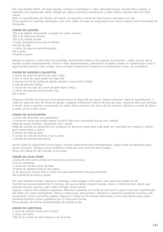 Em uma panela média, em fogo brando, coloque a manteiga e o alho, deixando dourar. Acrescente a cebola, a
kabochã e as especiarias. Deixe refogar por alguns minutos e acrescente o caldo. Deixe cozinhar até ficar bem
macia.
Bata no liquidificador até formar um creme. Acrescente o creme de leite fresco e tempere com sal.
Sirva quente em vasilhas individuais, com uma colher de sopa de mascarpone por cima e decore com uma pitada de
ciboulette.

CREME DE AGRIÃO
700 g de batata descascada e picada em cubos médios
300 g de alho-poró picado
100 g de cebola picada
1 maço de agrião limpo (só as folhas)
400 ml de leite
1 colher de sopa de salsinha picada
Sal a gosto
Pimenta a gosto

Refogar a cebola e o alho-poró na manteiga. Acrescentar batata e em seguida acrescentar o caldo. Deixar que a
batata cozinhe completamente. Ferver o leite separadamente, adicioná-lo à batata e bater no liqüidificador junto à
água (ainda quente). Coar a sopa, levar ao fogo novamente, temperá-la e acrescentar creme, se necessário.

CREME DE AGRIÃO E PALMITOS
1 colher de sopa de farinha de trigo (15g)
1 litro e meio de caldo básico de legumes
2 xícaras de chá de folhas de agrião lavadas e escorridas (100g)
1 lata de palmito (400g)
1 xícara de chá rasa de creme de leite light (100g)
1 colher de sopa de salsa picada (5g)
sal a gusto

Coloque a farinha de trigo em uma panela e leve ao fogo até que doure. Espere amornar. Bata no liqüidificador, o
caldo de legumes com as folhas de agrião. Despeje lentamente sobre a farinha de trigo, mexendo bem até começar
a ferver. Fatie o palmito e acrescente ao caldo. Deixe cozinhar por cerca de 10 minutos. Adicione o creme de leite e
a salsa, prove o sal e sirva.

CREME DE ALCACHOFRA
1 xícara de maionese (ou substituto)
1 xícara de queijo parmesão ralado na hora (não use o parmesão que já vem ralado)
200g de queijo cremoso, amassado com o garfo
400g de coração de alcachofra em conserva de almoura, escorridos (não pode ser marinado em vinagre e azeite,
pois compromete o sabor)
3 dentes de alho picados
½ colher de chá de pimenta e sal a gosto
1 pitada de pimenta-de-caiena

Ponha todos os ingredients numa tigela, misture lentamente para homogeneizar, depois bata na batedeira para
deixar cremoso. Coloque numa assadeira e asse por uma hora em forno médio.
Sirva com fatias de pão francês ou torradas.

CREME DE ALHO PORÓ
2 talos de alho-poró cortado em fatias (só a parte branca)
20 g de manteiga
2 xícara de chá de creme de leite
3 folhas de gelatina branca sem sabor
¼ de xícara de chá de leite 2 colher de sopa decebolinha francesa picadinha
sal e pimenta-do-reino a gosto

Em uma frigideira média, aqueça a manteiga e nela refogue o alho-poró, com uma boa pitada de sal.
Cozinhe por aproximadamente 5 minutos, até que as fatias estejam macias. Junte o creme de leite. Assim que
levantar fervura, acerte o sal e retire do fogo. Deixe esfriar.
Aqueça o leite e nele dissolva a gelatina. Adicione a gelatina ao creme de alho-poró e passe tudo pelo liquidificador
até obter um creme homogêneo. Passe a mistura por uma peneira. Adicione a cebolinha picadinha e acerte o sal
novamente. Junte a pimenta a gosto. Coloque o creme em forminhas individuais ou em uma fôrma para pudim
tamanho familiar e leve à geladeira por 2 horas para firmar.
Sirva porções de creme acompanhadas de salada verde.

CREME DE AZEITONA
1 copo de azeitona preta sem caroço
2 copos de ricota
200 ml de creme de leite fresco ou de caixinha


                                                                                                                  131
 