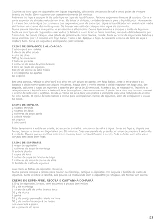 Cozinhe os dois tipos de cogumelos em águas separadas, colocando um pouco de sal e umas gotas de vinagre
branco ou limão. Deixe cozinhar por aproximadamente 20 minutos.
Retire-os do fogo e coloque ¼ de cada tipo no copo do liquidificador. Fatie os cogumelos frescos já cozidos. Corte a
parte superior do shiitake restante em tiras. Os talos do shiitale, também devem ir para o liquidificador. Acrescente
2 xícaras de chá da água do cozimento dos cogumelos, uma de cada tipo. Ligue o liquidificador em velocidade média
até formar um creme não muito grosso. Se houver necessidade coloque mais água do cozimento.
Numa panela dissolva a margarina, e acrescente o alho moído. Doure ligeiramente e coloque o caldo de legumes.
Junte os dois tipos de cogumelos reservados (o fatiado e o em tiras) e deixe cozinhar, mexendo delicadamente por
5 minutos. Se quiser coloque uma pitada de pimenta-do-reino branca, moída. Junte o creme de cogumelos batidos e
deixe cozinhar por 10 minutos em fogo baixo. Teste o sal. Apague o fogo. Acrescente o creme de leite de soja e
misture bem. Sirva em seguida e acompanhe com torradas.

CREME DE ERVA-DOCE E ALHO-PORÓ
2 alhos-poró em rodelas
1 dente de alho picado
azeite de oliva
500 g de erva-doce
2 batatas picadas
4 colheres de sopa de vinho branco
1 litro de caldo de legumes
100 ml de creme de leite fresco
1 envelopinho de açafrão
sal a gosto

Em uma panela, refogue o alho-poró e o alho em um pouco de azeite, em fogo baixo. Junte a erva-doce e as
batatas e deixe tomar gosto por alguns instantes. Regue com o vinho branco e deixe evaporar em fogo alto. Em
seguida, adicione o caldo de legumes e cozinhe por cerca de 30 minutos. Acerte o sal, se necessário. Transfira o
refogado para o liquidificador e bata até ficar homogêneo. Mantenha quente. À parte, bata com um batedor manual
o creme de leite com o açafrão. Divida o creme de erva-doce nos pratos e complete com uma colherada do creme
de leite batido. O creme de leite batido é ótimo para acompanhar cremes de legumes, além de enriquecer o visual
do prato.

CREME DE ERVILHA
2 xícaras ervilhas
2 xícaras de água
2 colheres de sopa azeite
1 cebola ralada
sal a gosto
1 alho-poró

Fritar levemente a cebola no azeite, acrescentar a ervilha. um pouco de sal e a água. Levar ao fogo e, depois que
ferver, tampar e deixar em fogo baixo por 30 minutos. Caso use panela de pressão, o tempo de preparo é reduzido
à metade. Depois que as ervilhas estiverem macias, bater no liquidificador e servir. Pode enfeitar com alho-poró
cortado em fatias bem finas.

CREME DE ESPINAFRE
1 maço de espinafre
2 colheres de sopa de manteiga
½ cebola picada
2 copos de leite
1 colher de sopa de farinha de trigo
2 colheres de sopa de creme de elite
½ tablete de caldo de legumes

Lave bem as folhas de espinafre. Reserve.
Numa panela coloque a cebola para dourar na manteiga, refogue o espinafre. Em seguida o tablete de caldo de
legumes. Junte o leite e a farinha, aos poucos vá misturando com o espinafre já refogado, até formar um creme.

CREME DE ESPINAFRE, RICOTA E CASTANHA-DO-PARÁ
150 g de espinafre, lavado, bem escorrido e picado bem miúdo
50 g de manteiga
1 xícara de café de vinho branco seco
50 g de ricota
1 gema
20 g de queijo parmesão ralado na hora
50 g de castanha-do-pará ou nozes
noz-moscada a gosto
sal e pimenta do reino.



                                                                                                                 133
 