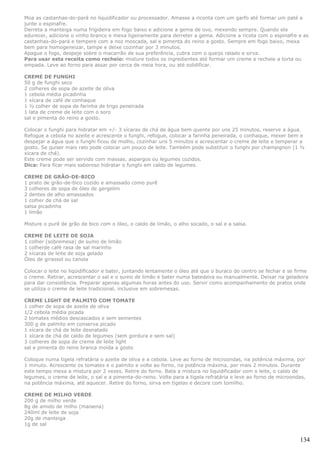 Moa as castanhas-do-pará no liquidificador ou processador. Amasse a riconta com um garfo até formar um paté e
junte o espinafre.
Derreta a manteiga numa frigideira em fogo baixo e adicione a gema de ovo, mexendo sempre. Quando ela
edurecer, adicione o vinho branco e mexa ligeiramente para derreter a gema. Adicione a ricota com o espinafre e as
castanhas-do-pará e tempere com a noz moscada, sal e pimenta do reino a gosto. Sempre em fogo baixo, mexa
bem para homogeneizar, tampe e deixe cozinhar por 3 minutos.
Apague o fogo, despeje sobre o macarrão de sua preferência, cubra com o queijo ralado e sirva.
Para usar esta receita como recheio: misture todos os ingredientes até formar um creme e recheie a torta ou
empada. Leve ao forno para assar por cerca de meia hora, ou até solidificar.

CREME DE FUNGHI
50 g de funghi seco
2 colheres de sopa de azeite de oliva
1 cebola média picadinha
1 xícara de café de conhaque
1 ½ colher de sopa de farinha de trigo peneirada
1 lata de creme de leite com o soro
sal e pimenta do reino a gosto.

Colocar o funghi para hidratar em +/- 3 xícaras de chá de água bem quente por uns 25 minutos, reserve a água.
Refogue a cebola no azeite e acrescente o funghi, refogue, colocar a farinha peneirada, o conhaque, mexer bem e
despejar a água que o funghi ficou de molho, cozinhar uns 5 minutos e acrescentar o creme de leite e temperar a
gosto. Se quiser mais ralo pode colocar um pouco de leite. Também pode substituir o funghi por champignon (1 ½
xícara de chá).
Este creme pode ser servido com massas, aspargos ou legumes cozidos.
Dica: Para ficar mais saboroso hidratar o funghi em caldo de legumes.

CREME DE GRÃO-DE-BICO
1 prato de grão-de-bico cozido e amassado como purê
3 colheres de sopa de óleo de gergelim
2 dentes de alho amassados
1 colher de chá de sal
salsa picadinha
1 limão

Misture o purê de grão de bico com o óleo, o caldo de limão, o alho socado, o sal e a salsa.

CREME DE LEITE DE SOJA
1 colher (sobremesa) de sumo de limão
1 colherde café rasa de sal marinho
2 xícaras de leite de soja gelado
Óleo de girassol ou canola

Colocar o leite no liqüidificador e bater, juntando lentamente o óleo até que o buraco do centro se fechar e se firme
o creme. Retirar, acrescentar o sal e o sumo de limão e bater numa batedeira ou manualmente. Deixar na geladeira
para dar consistência. Preparar apenas algumas horas antes do uso. Servir como acompanhamento de pratos onde
se utiliza o creme de leite tradicional, inclusive em sobremesas.

CREME LIGHT DE PALMITO COM TOMATE
1 colher de sopa de azeite de oliva
1/2 cebola média picada
2 tomates médios descascados e sem sementes
300 g de palmito em conserva picado
1 xícara de chá de leite desnatado
1 xícara de chá de caldo de legumes (sem gordura e sem sal)
3 colheres de sopa de creme de leite light
sal e pimenta do reino branca moída a gosto

Coloque numa tigela refratária o azeite de oliva e a cebola. Leve ao forno de microondas, na potência máxima, por
1 minuto. Acrescente os tomates e o palmito e volte ao forno, na potência máxima, por mais 2 minutos. Durante
este tempo mexa a mistura por 2 vezes. Retire do forno. Bata a mistura no liquidificador com o leite, o caldo de
legumes, o creme de leite, o sal e a pimenta-do-reino. Volte para a tigela refratária e leve ao forno de microondas,
na potência máxima, até aquecer. Retire do forno, sirva em tigelas e decore com tomilho.

CREME DE MILHO VERDE
200 g de milho verde
8g de amido de milho (maisena)
240ml de leite de soja
20g de manteiga
1g de sal


                                                                                                                 134
 
